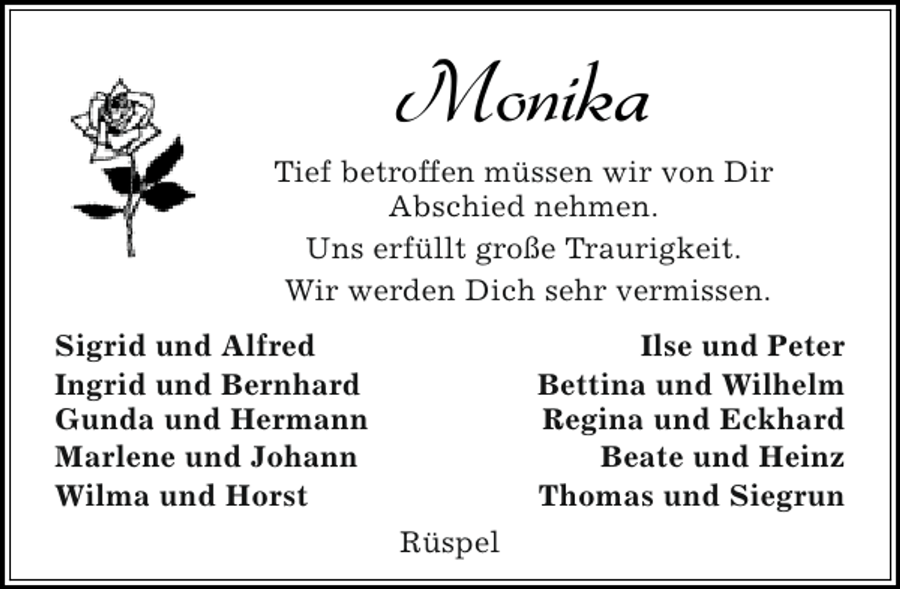 <p>Monika</p><p>Tief betroffen müssen wir von Dir<br />Abschied nehmen.<br />Uns erfüllt große Traurigkeit.<br />Wir werden Dich sehr vermissen.<br />Sigrid und Alfred<br />Ingrid und Bernhard<br />Gunda und Hermann<br />Marlene und Johann<br />Wilma und Horst</p><p>Ilse und Peter<br />Bettina und Wilhelm<br />Regina und Eckhard<br />Beate und Heinz<br />Thomas und Siegrun<br />Rüspel</p>