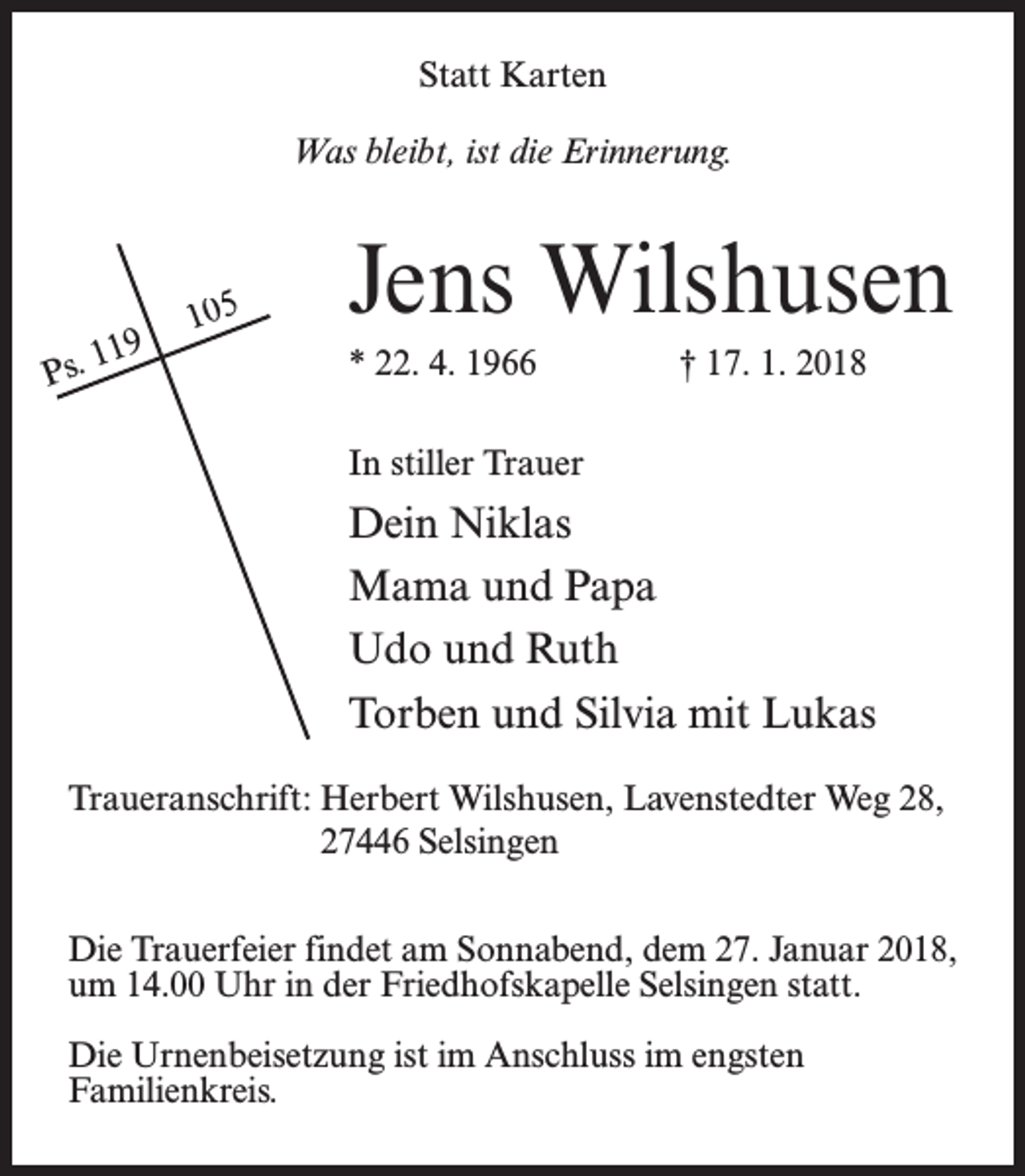 <p>Statt Karten<br />Was bleibt, ist die Erinnerung.</p><p>11 9<br />Ps.</p><p>105</p><p>Jens Wilshusen</p><p>* 22. 4. 1966</p><p>† 17. 1. 2018</p><p>In stiller Trauer</p><p>Dein Niklas<br />Mama und Papa<br />Udo und Ruth<br />Torben und Silvia mit Lukas<br />Traueranschrift: Herbert Wilshusen, Lavenstedter Weg 28,<br />27446 Selsingen<br />Die Trauerfeier findet am Sonnabend, dem 27. Januar 2018,<br />um 14.00 Uhr in der Friedhofskapelle Selsingen statt.<br />Die Urnenbeisetzung ist im Anschluss im engsten<br />Familienkreis.</p>