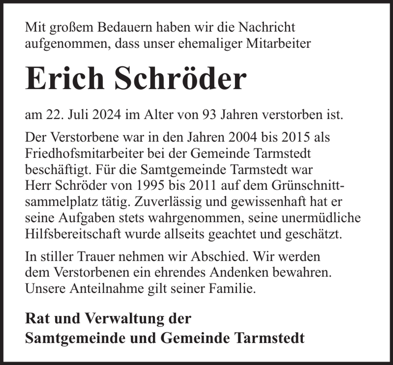<p>Mit großem Bedauern haben wir die Nachricht<br />aufgenommen, dass unser ehemaliger Mitarbeiter</p><p>Erich Schröder<br />am 22. Juli 2024 im Alter von 93 Jahren verstorben ist.<br />Der Verstorbene war in den Jahren 2004 bis 2015 als<br />Friedhofsmitarbeiter bei der Gemeinde Tarmstedt<br />beschäftigt. Für die Samtgemeinde Tarmstedt war<br />Herr Schröder von 1995 bis 2011 auf dem Grünschnittsammelplatz tätig. Zuverlässig und gewissenhaft hat er<br />seine Aufgaben stets wahrgenommen, seine unermüdliche<br />Hilfsbereitschaft wurde allseits geachtet und geschätzt.<br />In stiller Trauer nehmen wir Abschied. Wir werden<br />dem Verstorbenen ein ehrendes Andenken bewahren.<br />Unsere Anteilnahme gilt seiner Familie.</p><p>Rat und Verwaltung der<br />Samtgemeinde und Gemeinde Tarmstedt</p>