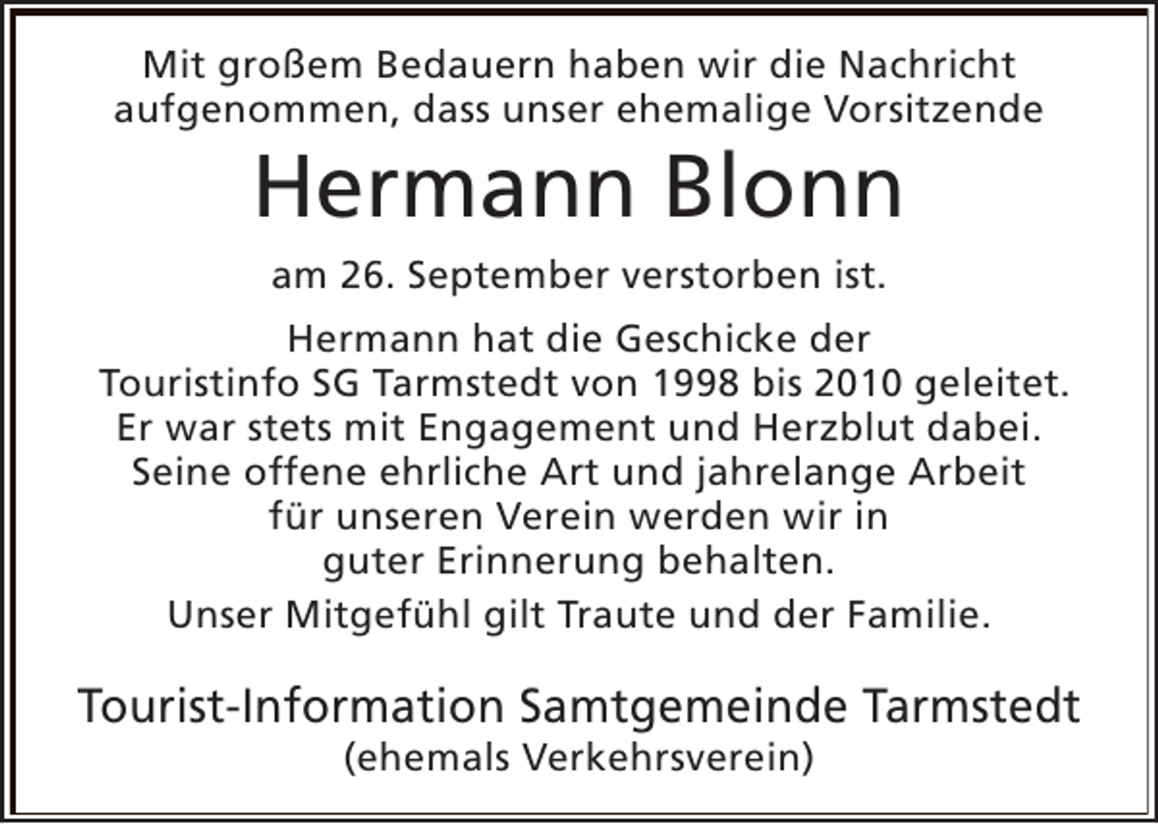 <p>Mit großem Bedauern haben wir die Nachricht<br />aufgenommen, dass unser ehemalige Vorsitzende</p><p>Hermann Blonn<br />am 26. September verstorben ist.</p><p>Hermann hat die Geschicke der<br />Touristinfo SG Tarmstedt von 1998 bis 2010 geleitet.<br />Er war stets mit Engagement und Herzblut dabei.<br />Seine offene ehrliche Art und jahrelange Arbeit<br />für unseren Verein werden wir in<br />guter Erinnerung behalten.<br />Unser Mitgefühl gilt Traute und der Familie.</p><p>Tourist-Information Samtgemeinde Tarmstedt<br />(ehemals Verkehrsverein)</p>