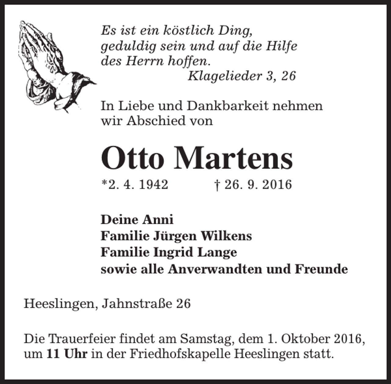 <p>Es ist ein köstlich Ding,<br />geduldig sein und auf die Hilfe<br />des Herrn hoffen.<br />Klagelieder 3, 26<br />In Liebe und Dankbarkeit nehmen<br />wir Abschied von</p><p>Otto Martens<br />*2. 4. 1942</p><p>† 26. 9. 2016</p><p>Deine Anni<br />Familie Jürgen Wilkens<br />Familie Ingrid Lange<br />sowie alle Anverwandten und Freunde<br />Heeslingen, Jahnstraße 26<br />Die Trauerfeier findet am Samstag, dem 1. Oktober 2016,<br />um 11 Uhr in der Friedhofskapelle Heeslingen statt.</p>