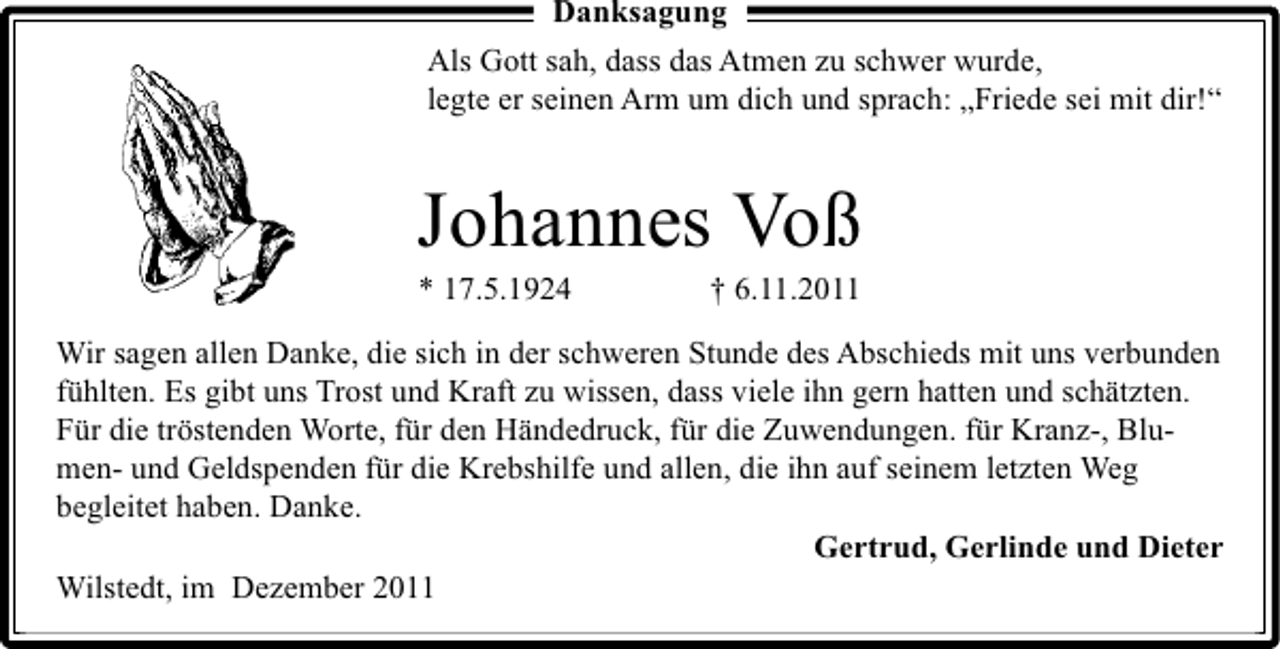 <p>Danksagung<br />Als Gott sah, dass das Atmen zu schwer wurde,<br />legte er seinen Arm um dich und sprach: „Friede sei mit dir!“</p><p>Johannes Voß<br />* 17.5.1924</p><p>† 6.11.2011</p><p>Wir sagen allen Danke, die sich in der schweren Stunde des Abschieds mit uns verbunden<br />fühlten. Es gibt uns Trost und Kraft zu wissen, dass viele ihn gern hatten und schätzten.<br />Für die tröstenden Worte, für den Händedruck, für die Zuwendungen. für Kranz-, Blumen- und Geldspenden für die Krebshilfe und allen, die ihn auf seinem letzten Weg<br />begleitet haben. Danke.<br />Gertrud, Gerlinde und Dieter<br />Wilstedt, im Dezember 2011</p>