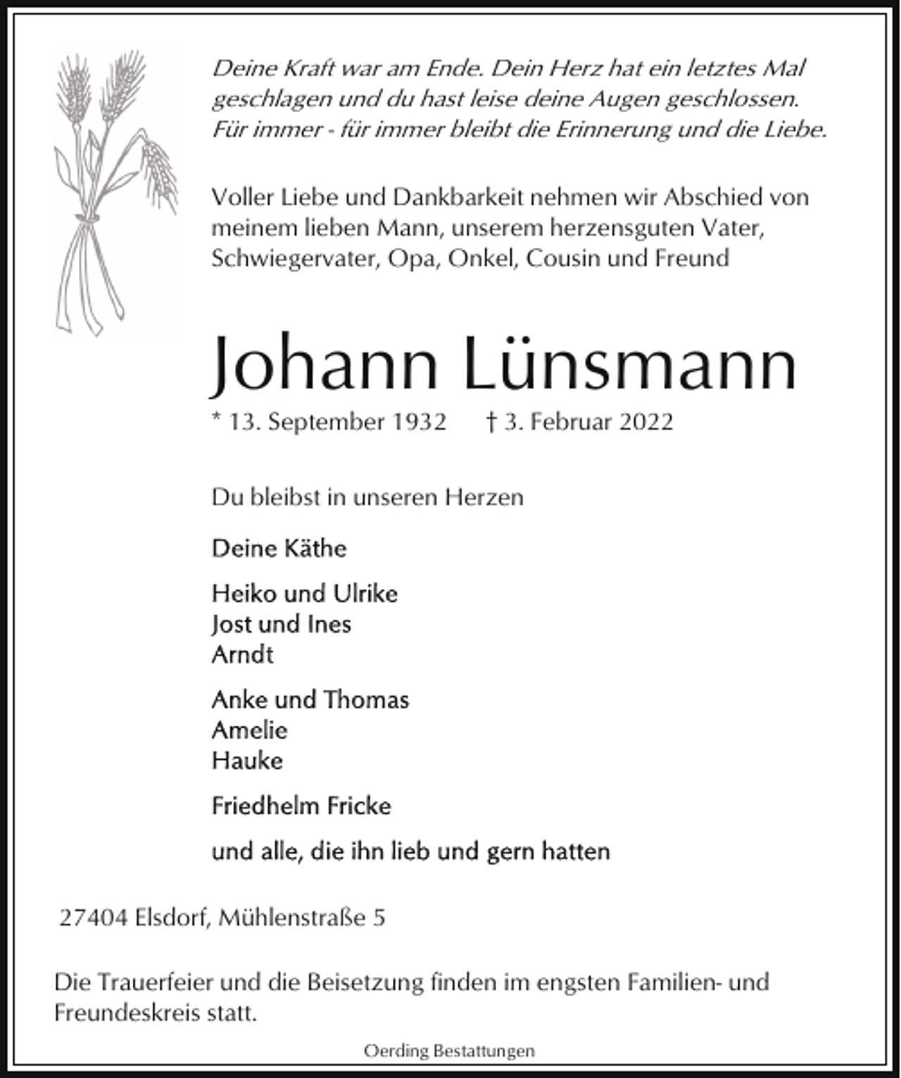 <p>Deine Kraft war am Ende. Dein Herz hat ein letztes Mal<br />geschlagen und du hast leise deine Augen geschlossen.<br />Für immer - für immer bleibt die Erinnerung und die Liebe.<br />Voller Liebe und Dankbarkeit nehmen wir Abschied von<br />meinem lieben Mann, unserem herzensguten Vater,<br />Schwiegervater, Opa, Onkel, Cousin und Freund</p><p>Johann Lünsmann<br />* 13. September 1932</p><p>† 3. Februar 2022</p><p>Du bleibst in unseren Herzen</p><p>27404 Elsdorf, Mühlenstraße 5<br />Die Trauerfeier und die Beisetzung finden im engsten Familien- und<br />Freundeskreis statt.<br />Oerding Bestattungen</p>