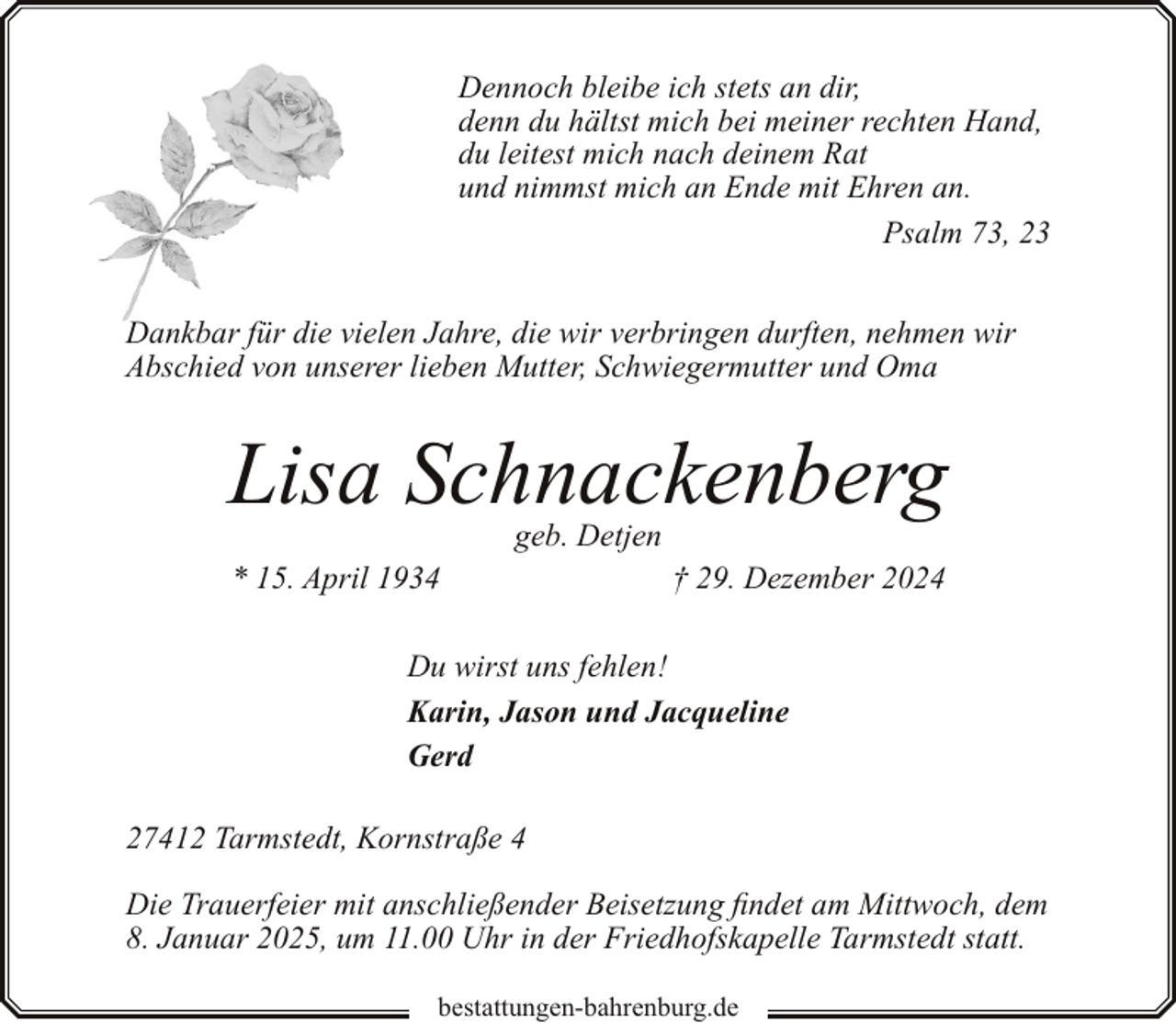 <p>Dennoch bleibe ich stets an dir,<br />denn du hältst mich bei meiner rechten Hand,<br />du leitest mich nach deinem Rat<br />und nimmst mich an Ende mit Ehren an.<br />Psalm 73, 23<br />Dankbar für die vielen Jahre, die wir verbringen durften, nehmen wir<br />Abschied von unserer lieben Mutter, Schwiegermutter und Oma</p><p>Lisa Schnackenberg<br />geb. Detjen</p><p>* 15. April 1934</p><p>† 29. Dezember 2024</p><p>Du wirst uns fehlen!<br />Karin, Jason und Jacqueline<br />Gerd<br />27412 Tarmstedt, Kornstraße 4<br />Die Trauerfeier mit anschließender Beisetzung findet am Mittwoch, dem<br />8. Januar 2025, um 11.00 Uhr in der Friedhofskapelle Tarmstedt statt.<br />bestattungen-bahrenburg.de</p>