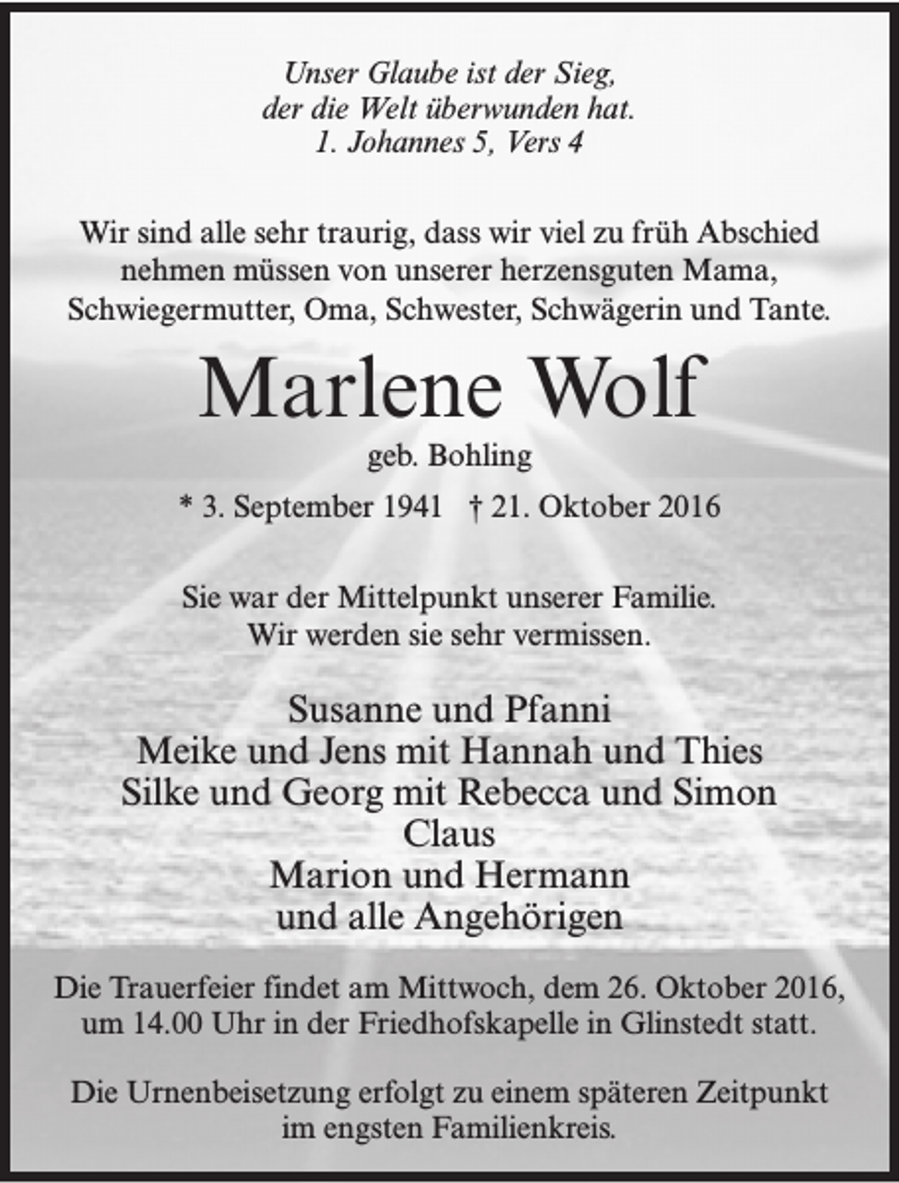 <p>Unser Glaube ist der Sieg,<br />der die Welt überwunden hat.<br />1. Johannes 5, Vers 4<br />Wir sind alle sehr traurig, dass wir viel zu früh Abschied<br />nehmen müssen von unserer herzensguten Mama,<br />Schwiegermutter, Oma, Schwester, Schwägerin und Tante.</p><p>Marlene Wolf<br />geb. Bohling</p><p>* 3. September 1941 † 21. Oktober 2016<br />Sie war der Mittelpunkt unserer Familie.<br />Wir werden sie sehr vermissen.</p><p>Susanne und Pfanni<br />Meike und Jens mit Hannah und Thies<br />Silke und Georg mit Rebecca und Simon<br />Claus<br />Marion und Hermann<br />und alle Angehörigen<br />Die Trauerfeier findet am Mittwoch, dem 26. Oktober 2016,<br />um 14.00 Uhr in der Friedhofskapelle in Glinstedt statt.<br />Die Urnenbeisetzung erfolgt zu einem späteren Zeitpunkt<br />im engsten Familienkreis.</p>
