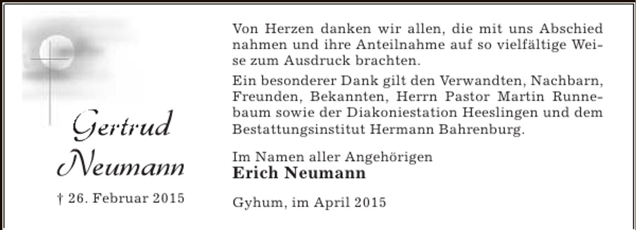 <p>Gertrud<br />Neumann<br />† 26. Februar 2015</p><p>Von Herzen danken wir allen, die mit uns Abschied<br />nahmen und ihre Anteilnahme auf so vielfältige Weise zum Ausdruck brachten.<br />Ein besonderer Dank gilt den Verwandten, Nachbarn,<br />Freunden, Bekannten, Herrn Pastor Martin Runnebaum sowie der Diakoniestation Heeslingen und dem<br />Bestattungsinstitut Hermann Bahrenburg.<br />Im Namen aller Angehörigen</p><p>Erich Neumann</p><p>Gyhum, im April 2015</p>