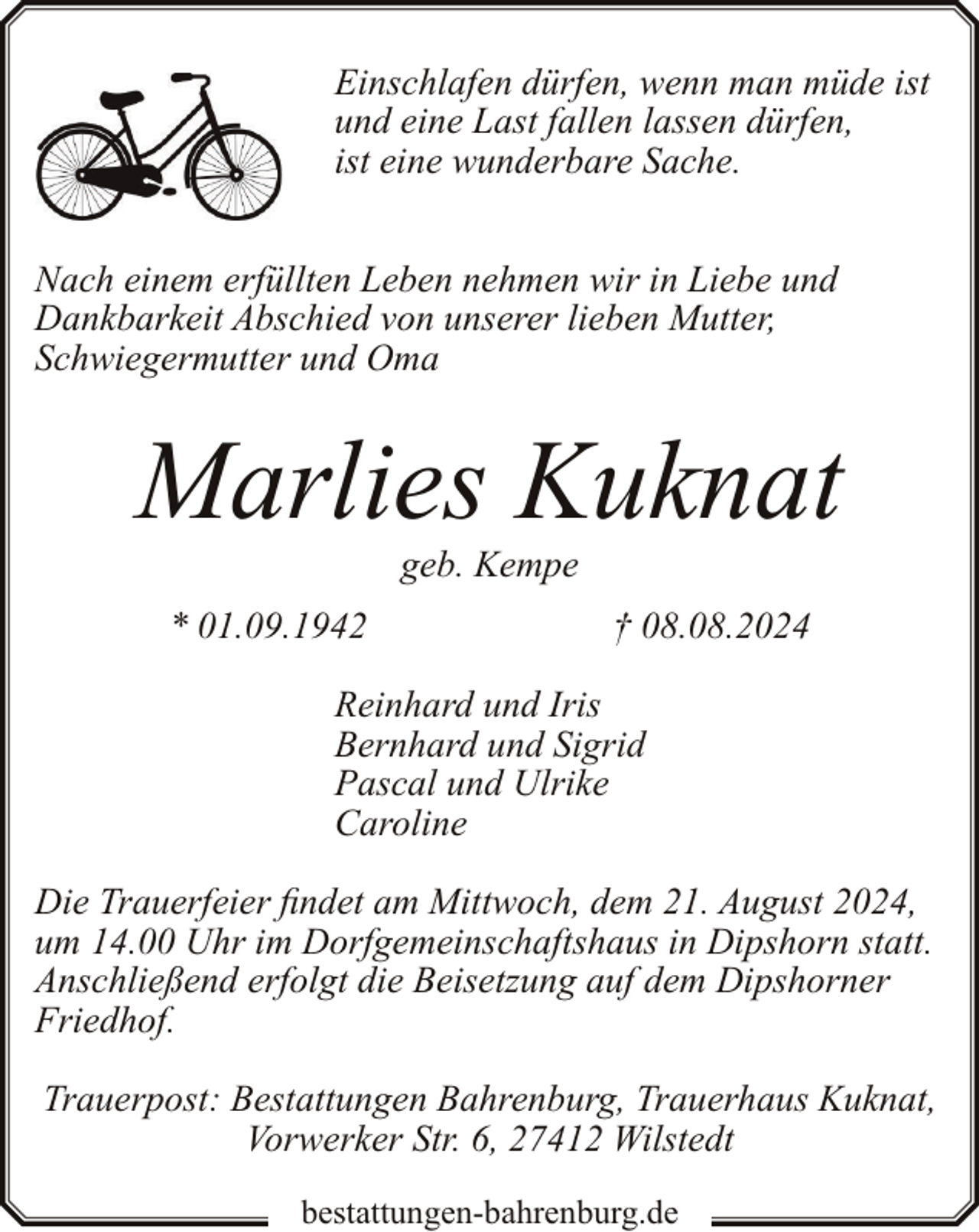 <p>Einschlafen dürfen, wenn man müde ist<br />und eine Last fallen lassen dürfen,<br />ist eine wunderbare Sache.<br />Nach einem erfüllten Leben nehmen wir in Liebe und<br />Dankbarkeit Abschied von unserer lieben Mutter,<br />Schwiegermutter und Oma</p><p>Marlies Kuknat<br />geb. Kempe</p><p>* 01.09.1942</p><p>† 08.08.2024</p><p>Reinhard und Iris<br />Bernhard und Sigrid<br />Pascal und Ulrike<br />Caroline<br />Die Trauerfeier findet am Mittwoch, dem 21. August 2024,<br />um 14.00 Uhr im Dorfgemeinschaftshaus in Dipshorn statt.<br />Anschließend erfolgt die Beisetzung auf dem Dipshorner<br />Friedhof.<br />Trauerpost: Bestattungen Bahrenburg, Trauerhaus Kuknat,<br />Vorwerker Str. 6, 27412 Wilstedt<br />bestattungen-bahrenburg.de</p>
