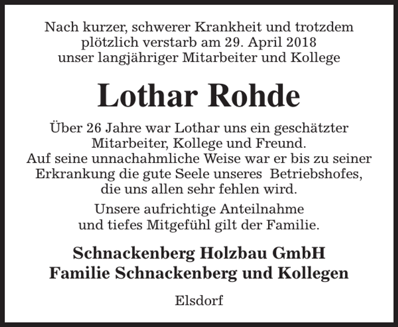 <p>Nach kurzer, schwerer Krankheit und trotzdem<br />plötzlich verstarb am 29. April 2018<br />unser langjähriger Mitarbeiter und Kollege</p><p>Lothar Rohde<br />Über 26 Jahre war Lothar uns ein geschätzter<br />Mitarbeiter, Kollege und Freund.<br />Auf seine unnachahmliche Weise war er bis zu seiner<br />Erkrankung die gute Seele unseres Betriebshofes,<br />die uns allen sehr fehlen wird.<br />Unsere aufrichtige Anteilnahme<br />und tiefes Mitgefühl gilt der Familie.</p><p>Schnackenberg Holzbau GmbH<br />Familie Schnackenberg und Kollegen<br />Elsdorf</p>