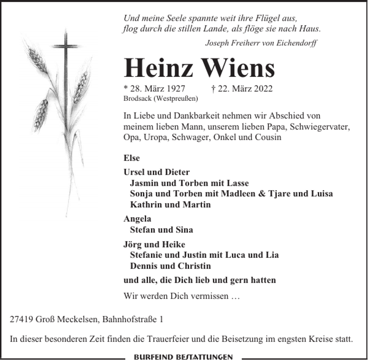 <p>Und meine Seele spannte weit ihre Flügel aus,<br />flog durch die stillen Lande, als flöge sie nach Haus.<br />Joseph Freiherr von Eichendorff</p><p>Heinz Wiens<br />* 28. März 1927</p><p>Brodsack (Westpreußen)</p><p>† 22. März 2022</p><p>In Liebe und Dankbarkeit nehmen wir Abschied von<br />meinem lieben Mann, unserem lieben Papa, Schwiegervater,<br />Opa, Uropa, Schwager, Onkel und Cousin<br />Else<br />Ursel und Dieter<br />Jasmin und Torben mit Lasse<br />Sonja und Torben mit Madleen &amp; Tjare und Luisa<br />Kathrin und Martin<br />Angela<br />Stefan und Sina<br />Jörg und Heike<br />Stefanie und Justin mit Luca und Lia<br />Dennis und Christin<br />und alle, die Dich lieb und gern hatten<br />Wir werden Dich vermissen …<br />27419 Groß Meckelsen, Bahnhofstraße 1<br />In dieser besonderen Zeit finden die Trauerfeier und die Beisetzung im engsten Kreise statt.<br />Burfeind Bestattungen</p>