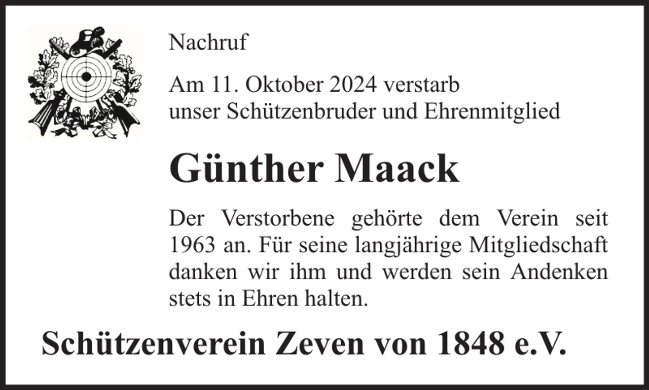 <p>Nachruf<br />Am 11. Oktober 2024 verstarb<br />unser Schützenbruder und Ehrenmitglied</p><p>Günther Maack<br />Der Verstorbene gehörte dem Verein seit<br />1963 an. Für seine langjährige Mitgliedschaft<br />danken wir ihm und werden sein Andenken<br />stets in Ehren halten.</p><p>Schützenverein Zeven von 1848 e.V.</p>
