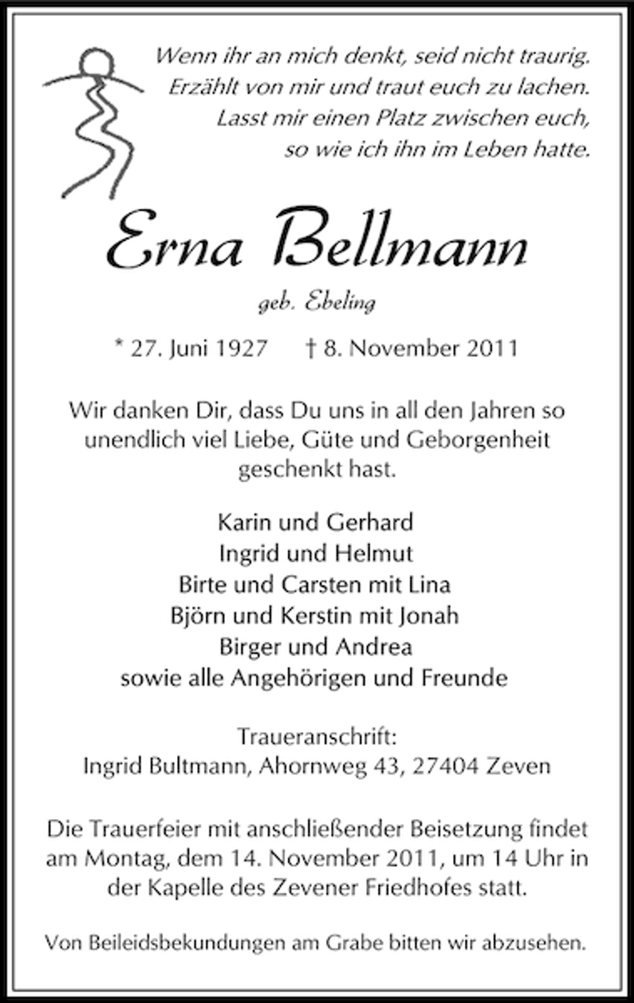 <p>Wenn ihr an mich denkt, seid nicht traurig.<br />Erzählt von mir und traut euch zu lachen.<br />Lasst mir einen Platz zwischen euch,<br />so wie ich ihn im Leben hatte.</p><p>Erna Bellmann<br />geb. Ebeling</p><p>* 27. Juni 1927</p><p>† 8. November 2011</p><p>Wir danken Dir, dass Du uns in all den Jahren so<br />unendlich viel Liebe, Güte und Geborgenheit<br />geschenkt hast.</p><p>Traueranschrift:<br />Ingrid Bultmann, Ahornweg 43, 27404 Zeven<br />Die Trauerfeier mit anschließender Beisetzung findet<br />am Montag, dem 14. November 2011, um 14 Uhr in<br />der Kapelle des Zevener Friedhofes statt.<br />Von Beileidsbekundungen am Grabe bitten wir abzusehen.</p>