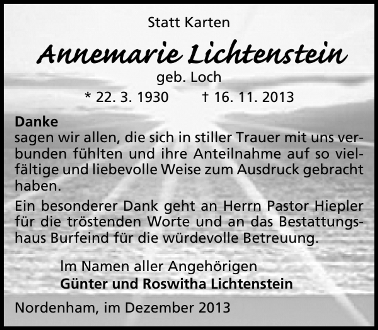<p>Statt Karten</p><p>Annemarie Lichtenstein<br />geb. Loch<br />* 22. 3. 1930<br />† 16. 11. 2013</p><p>Danke<br />sagen wir allen, die sich in stiller Trauer mit uns verbunden fühlten und ihre Anteilnahme auf so vielfältige und liebevolle Weise zum Ausdruck gebracht<br />haben.<br />Ein besonderer Dank geht an Herrn Pastor Hiepler<br />für die tröstenden Worte und an das Bestattungshaus Burfeind für die würdevolle Betreuung.<br />lm Namen aller Angehörigen<br />Günter und Roswitha Lichtenstein<br />Nordenham, im Dezember 2013</p>