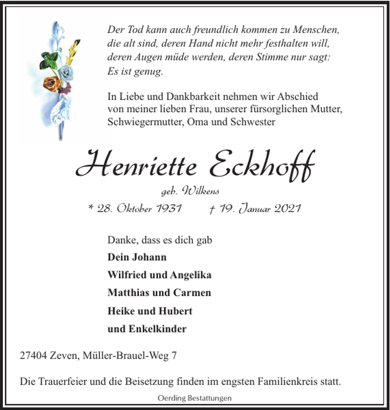 <p>Der Tod kann auch freundlich kommen zu Menschen,<br />die alt sind, deren Hand nicht mehr festhalten will,<br />deren Augen müde werden, deren Stimme nur sagt:<br />Es ist genug.<br />In Liebe und Dankbarkeit nehmen wir Abschied<br />von meiner lieben Frau, unserer fürsorglichen Mutter,<br />Schwiegermutter, Oma und Schwester</p><p>Henriette Eckhoff<br />geb. Wilkens<br />* 28. Oktober 1931<br />† 19. Januar 2021<br />Danke, dass es dich gab<br />Dein Johann<br />Wilfried und Angelika<br />Matthias und Carmen<br />Heike und Hubert<br />und Enkelkinder<br />27404 Zeven, Müller-Brauel-Weg 7<br />Die Trauerfeier und die Beisetzung finden im engsten Familienkreis statt.<br />Oerding Bestattungen</p>
