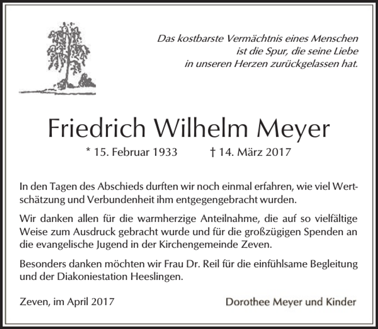 <p>Das kostbarste Vermächtnis eines Menschen<br />ist die Spur, die seine Liebe<br />in unseren Herzen zurückgelassen hat.</p><p>Friedrich Wilhelm Meyer<br />* 15. Februar 1933</p><p>† 14. März 2017</p><p>In den Tagen des Abschieds durften wir noch einmal erfahren, wie viel Wertschätzung und Verbundenheit ihm entgegengebracht wurden.</p><p>Wir danken allen für die warmherzige Anteilnahme, die auf so vielfältige<br />Weise zum Ausdruck gebracht wurde und für die großzügigen Spenden an<br />die evangelische Jugend in der Kirchengemeinde Zeven.<br />Besonders danken möchten wir Frau Dr. Reil für die einfühlsame Begleitung<br />und der Diakoniestation Heeslingen.<br />Zeven, im April 2017</p>