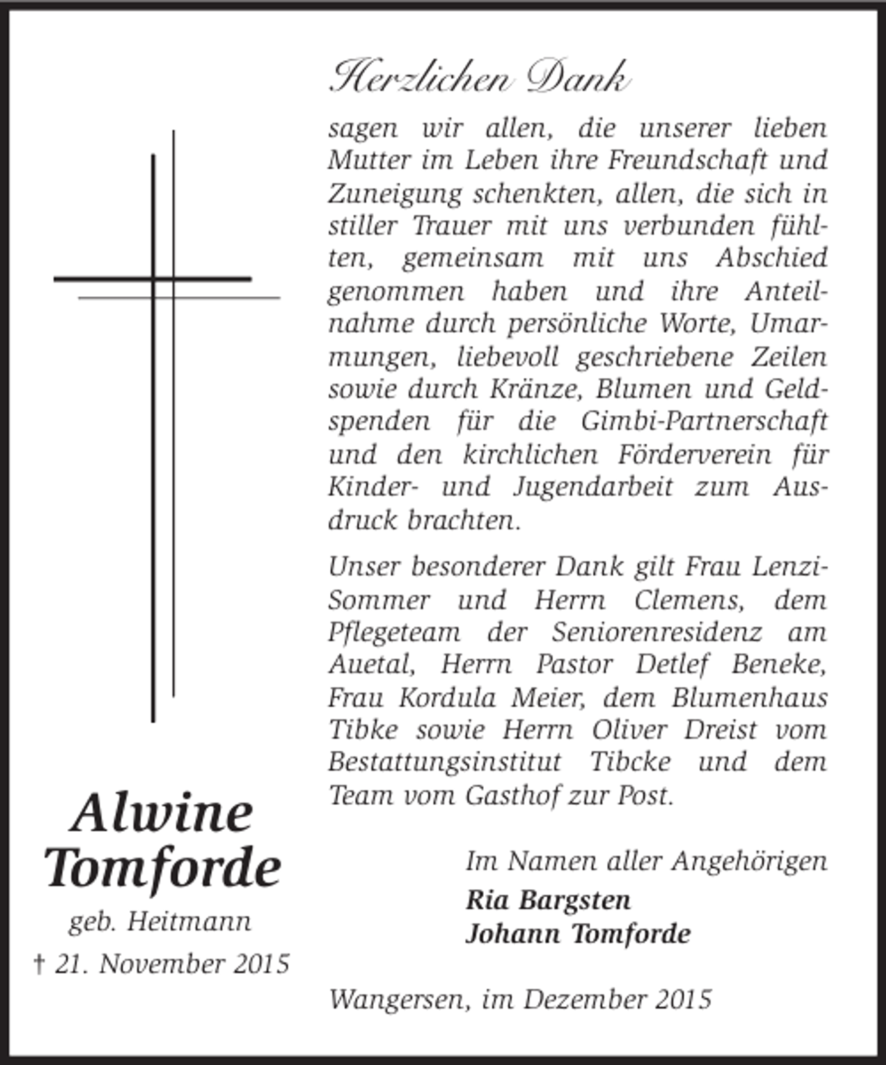 <p>Herzlichen Dank<br />sagen wir allen, die unserer lieben<br />Mutter im Leben ihre Freundschaft und<br />Zuneigung schenkten, allen, die sich in<br />stiller Trauer mit uns verbunden fÃ¼hlten, gemeinsam mit uns Abschied<br />genommen haben und ihre Anteilnahme durch persÃ¶nliche Worte, Umarmungen, liebevoll geschriebene Zeilen<br />sowie durch KrÃ¤nze, Blumen und Geldspenden fÃ¼r die Gimbi-Partnerschaft<br />und den kirchlichen FÃ¶rderverein fÃ¼r<br />Kinder- und Jugendarbeit zum Ausdruck brachten.</p>
<p>Alwine<br />Tomforde</p>
<p>geb. Heitmann<br />Â† 21. November 2015</p>
<p>Unser besonderer Dank gilt Frau LenziSommer und Herrn Clemens, dem<br />Pflegeteam der Seniorenresidenz am<br />Auetal, Herrn Pastor Detlef Beneke,<br />Frau Kordula Meier, dem Blumenhaus<br />Tibke sowie Herrn Oliver Dreist vom<br />Bestattungsinstitut Tibcke und dem<br />Team vom Gasthof zur Post.<br />Im Namen aller AngehÃ¶rigen<br />Ria Bargsten<br />Johann Tomforde<br />Wangersen, im Dezember 2015</p>