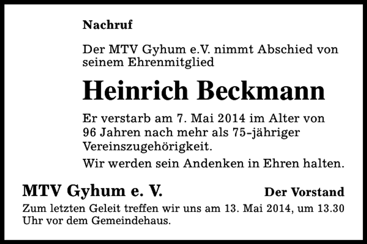 <p>Nachruf<br />Der MTV Gyhum e.V. nimmt Abschied von<br />seinem Ehrenmitglied</p><p>Heinrich Beckmann<br />Er verstarb am 7. Mai 2014 im Alter von<br />96 Jahren nach mehr als 75-jähriger<br />Vereinszugehörigkeit.<br />Wir werden sein Andenken in Ehren halten.</p><p>MTV Gyhum e. V.</p><p>Der Vorstand</p><p>Zum letzten Geleit treffen wir uns am 13. Mai 2014, um 13.30<br />Uhr vor dem Gemeindehaus.</p>