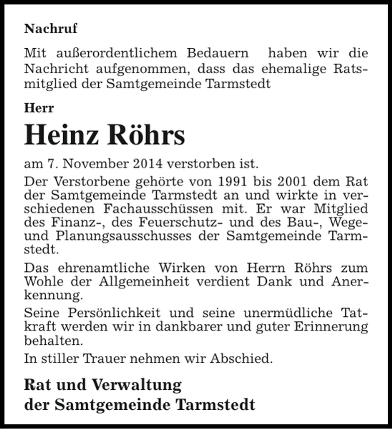 <p>Nachruf<br />Mit außerordentlichem Bedauern haben wir die<br />Nachricht aufgenommen, dass das ehemalige Ratsmitglied der Samtgemeinde Tarmstedt<br />Herr</p><p>Heinz Röhrs<br />am 7. November 2014 verstorben ist.<br />Der Verstorbene gehörte von 1991 bis 2001 dem Rat<br />der Samtgemeinde Tarmstedt an und wirkte in verschiedenen Fachausschüssen mit. Er war Mitglied<br />des Finanz-, des Feuerschutz- und des Bau-, Wegeund Planungsausschusses der Samtgemeinde Tarmstedt.<br />Das ehrenamtliche Wirken von Herrn Röhrs zum<br />Wohle der Allgemeinheit verdient Dank und Anerkennung.<br />Seine Persönlichkeit und seine unermüdliche Tatkraft werden wir in dankbarer und guter Erinnerung<br />behalten.<br />In stiller Trauer nehmen wir Abschied.</p><p>Rat und Verwaltung<br />der Samtgemeinde Tarmstedt</p>