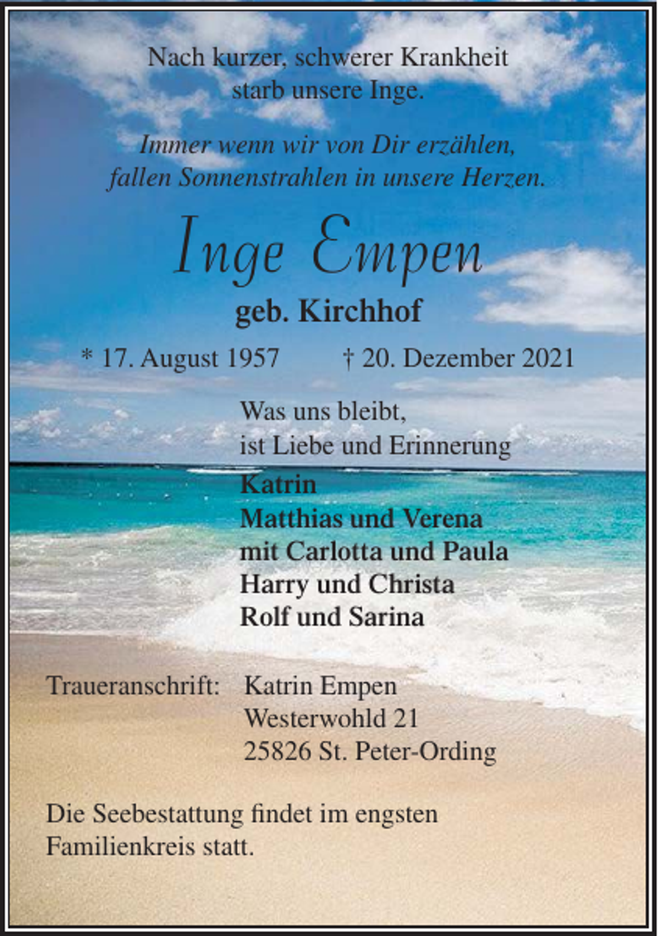 <p>Nach kurzer, schwerer Krankheit<br />starb unsere Inge.<br />Immer wenn wir von Dir erzählen,<br />fallen Sonnenstrahlen in unsere Herzen.</p><p>Inge Empen<br />geb. Kirchhof<br />* 17. August 1957</p><p>† 20. Dezember 2021</p><p>Was uns bleibt,<br />ist Liebe und Erinnerung<br />Katrin<br />Matthias und Verena<br />mit Carlotta und Paula<br />Harry und Christa<br />Rolf und Sarina<br />Traueranschrift: Katrin Empen<br />Westerwohld 21<br />25826 St. Peter-Ording<br />Die Seebestattung findet im engsten<br />Familienkreis statt.</p>