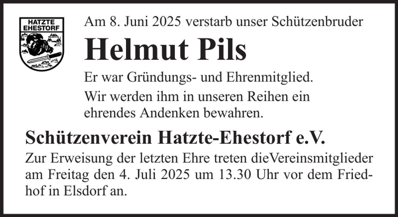 <p>Am 8. Juni 2025 verstarb unser Schützenbruder</p><p>Helmut Pils<br />Er war Gründungs- und Ehrenmitglied.<br />Wir werden ihm in unseren Reihen ein<br />ehrendes Andenken bewahren.</p><p>Schützenverein Hatzte-Ehestorf e.V.<br />Zur Erweisung der letzten Ehre treten dieVereinsmitglieder<br />am Freitag den 4. Juli 2025 um 13.30 Uhr vor dem Friedhof in Elsdorf an.</p>