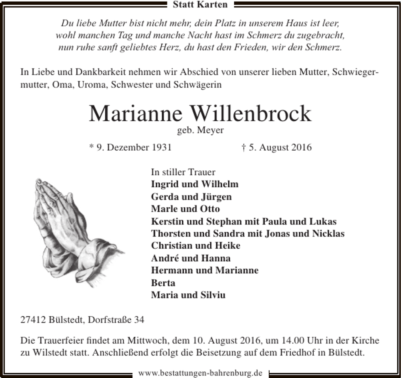 <p>Statt Karten<br />Du liebe Mutter bist nicht mehr, dein Platz in unserem Haus ist leer,<br />wohl manchen Tag und manche Nacht hast im Schmerz du zugebracht,<br />nun ruhe sanft geliebtes Herz, du hast den Frieden, wir den Schmerz.<br />In Liebe und Dankbarkeit nehmen wir Abschied von unserer lieben Mutter, Schwiegermutter, Oma, Uroma, Schwester und Schwägerin</p><p>Marianne Willenbrock<br />geb. Meyer</p><p>* 9. Dezember 1931</p><p>† 5. August 2016</p><p>In stiller Trauer<br />Ingrid und Wilhelm<br />Gerda und Jürgen<br />Marle und Otto<br />Kerstin und Stephan mit Paula und Lukas<br />Thorsten und Sandra mit Jonas und Nicklas<br />Christian und Heike<br />André und Hanna<br />Hermann und Marianne<br />Berta<br />Maria und Silviu<br />27412 Bülstedt, Dorfstraße 34<br />Die Trauerfeier ﬁndet am Mittwoch, dem 10. August 2016, um 14.00 Uhr in der Kirche<br />zu Wilstedt statt. Anschließend erfolgt die Beisetzung auf dem Friedhof in Bülstedt.<br />www.bestattungen-bahrenburg.de</p>