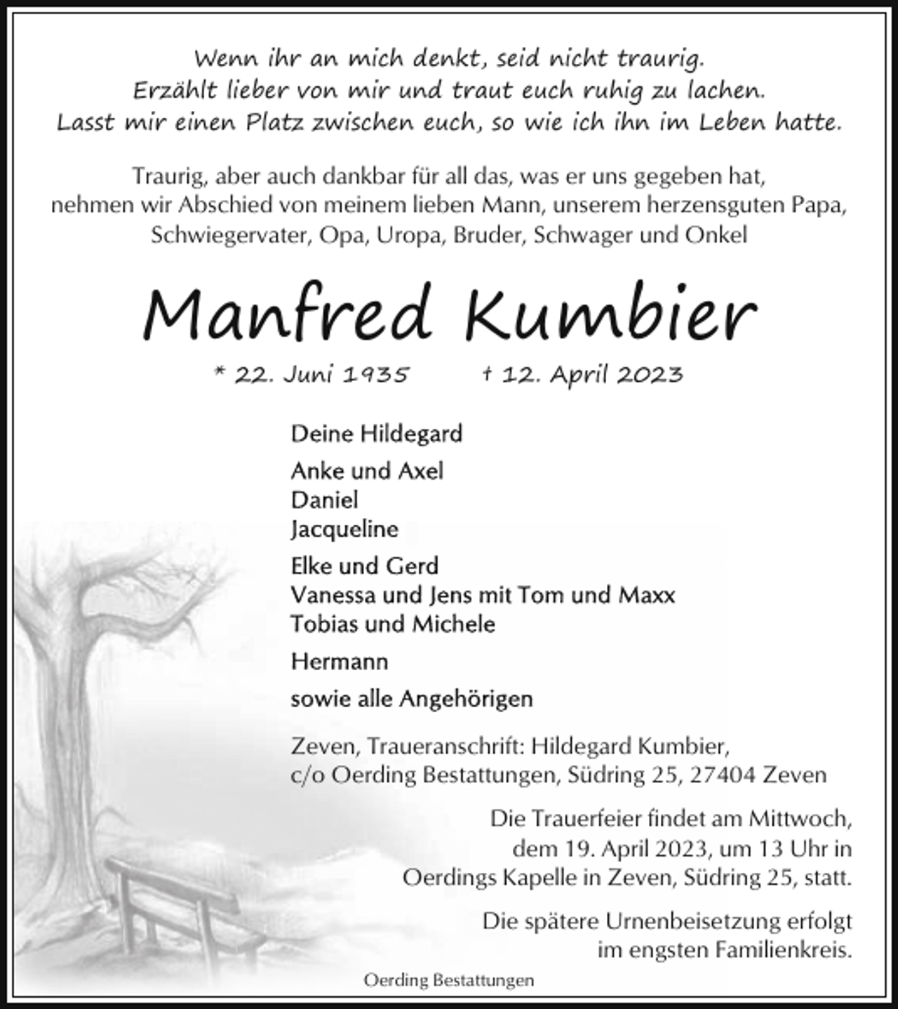 <p>Wenn ihr an mich denkt, seid nicht traurig.<br />Erzählt lieber von mir und traut euch ruhig zu lachen.<br />Lasst mir einen Platz zwischen euch, so wie ich ihn im Leben hatte.</p><p>Traurig, aber auch dankbar für all das, was er uns gegeben hat,<br />nehmen wir Abschied von meinem lieben Mann, unserem herzensguten Papa,<br />Schwiegervater, Opa, Uropa, Bruder, Schwager und Onkel</p><p>Manfred Kumbier<br />* 22. Juni 1935</p><p>† 12. April 2023</p><p>Zeven, Traueranschrift: Hildegard Kumbier,<br />c/o Oerding Bestattungen, Südring 25, 27404 Zeven<br />Die Trauerfeier findet am Mittwoch,<br />dem 19. April 2023, um 13 Uhr in<br />Oerdings Kapelle in Zeven, Südring 25, statt.<br />Die spätere Urnenbeisetzung erfolgt<br />im engsten Familienkreis.<br />Oerding Bestattungen</p>