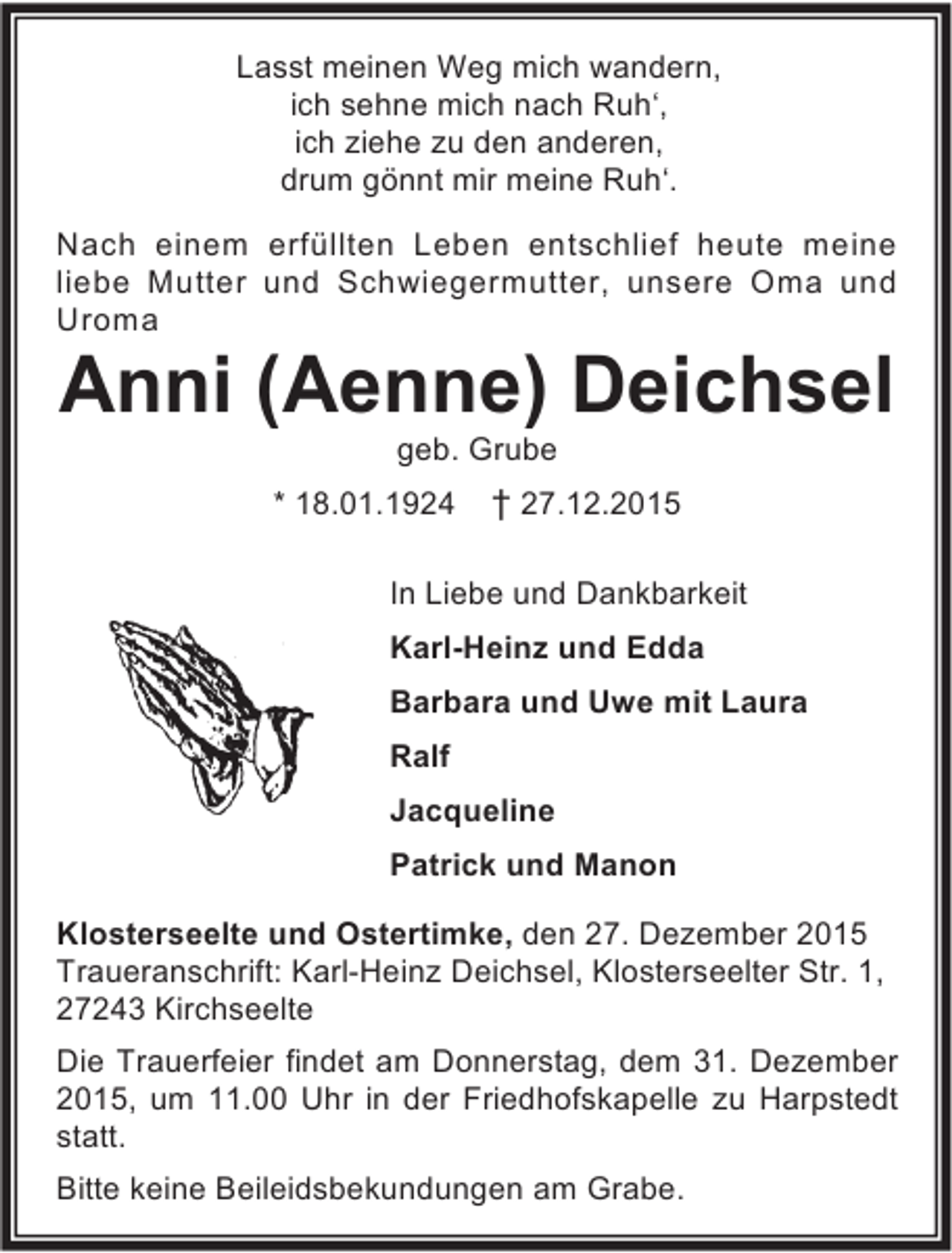 <p>Lasst meinen Weg mich wandern,<br />ich sehne mich nach RuhÂ‘,<br />ich ziehe zu den anderen,<br />drum gÃ¶nnt mir meine RuhÂ‘.<br />Nach einem erfÃ¼llten Leben entschlief heute meine<br />liebe Mutter und Schwiegermutter, unsere Oma und<br />Uroma</p><p>Anni (Aenne) Deichsel<br />geb. Grube</p><p>* 18.01.1924</p><p>Â† 27.12.2015</p><p>In Liebe und Dankbarkeit<br />Karl-Heinz und Edda<br />Barbara und Uwe mit Laura<br />Ralf<br />Jacqueline<br />Patrick und Manon<br />Klosterseelte und Ostertimke, den 27. Dezember 2015<br />Traueranschrift: Karl-Heinz Deichsel, Klosterseelter Str. 1,<br />27243 Kirchseelte<br />Die Trauerfeier findet am Donnerstag, dem 31. Dezember<br />2015, um 11.00 Uhr in der Friedhofskapelle zu Harpstedt<br />statt.<br />Bitte keine Beileidsbekundungen am Grabe.</p>