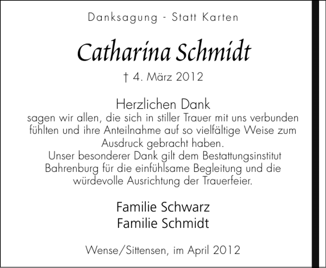 <p>Danksagung - Statt Karten</p>
<p>Catharina Schmidt<br />† 4. März 2012</p>
<p>Herzlichen Dank</p>
<p>sagen wir allen, die sich in stiller Trauer mit uns verbunden<br />fühlten und ihre Anteilnahme auf so vielfältige Weise zum<br />Ausdruck gebracht haben.<br />Unser besonderer Dank gilt dem Bestattungsinstitut<br />Bahrenburg für die einfühlsame Begleitung und die<br />würdevolle Ausrichtung der Trauerfeier.</p>
<p>Familie Schwarz<br />Familie Schmidt<br />Wense/Sittensen, im April 2012</p>