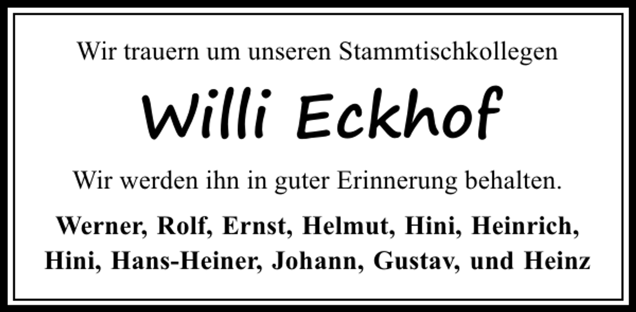 <p>Wir trauern um unseren Stammtischkollegen</p><p>Willi Eckhof<br />Wir werden ihn in guter Erinnerung behalten.<br />Werner, Rolf, Ernst, Helmut, Hini, Heinrich,<br />Hini, Hans-Heiner, Johann, Gustav, und Heinz</p>