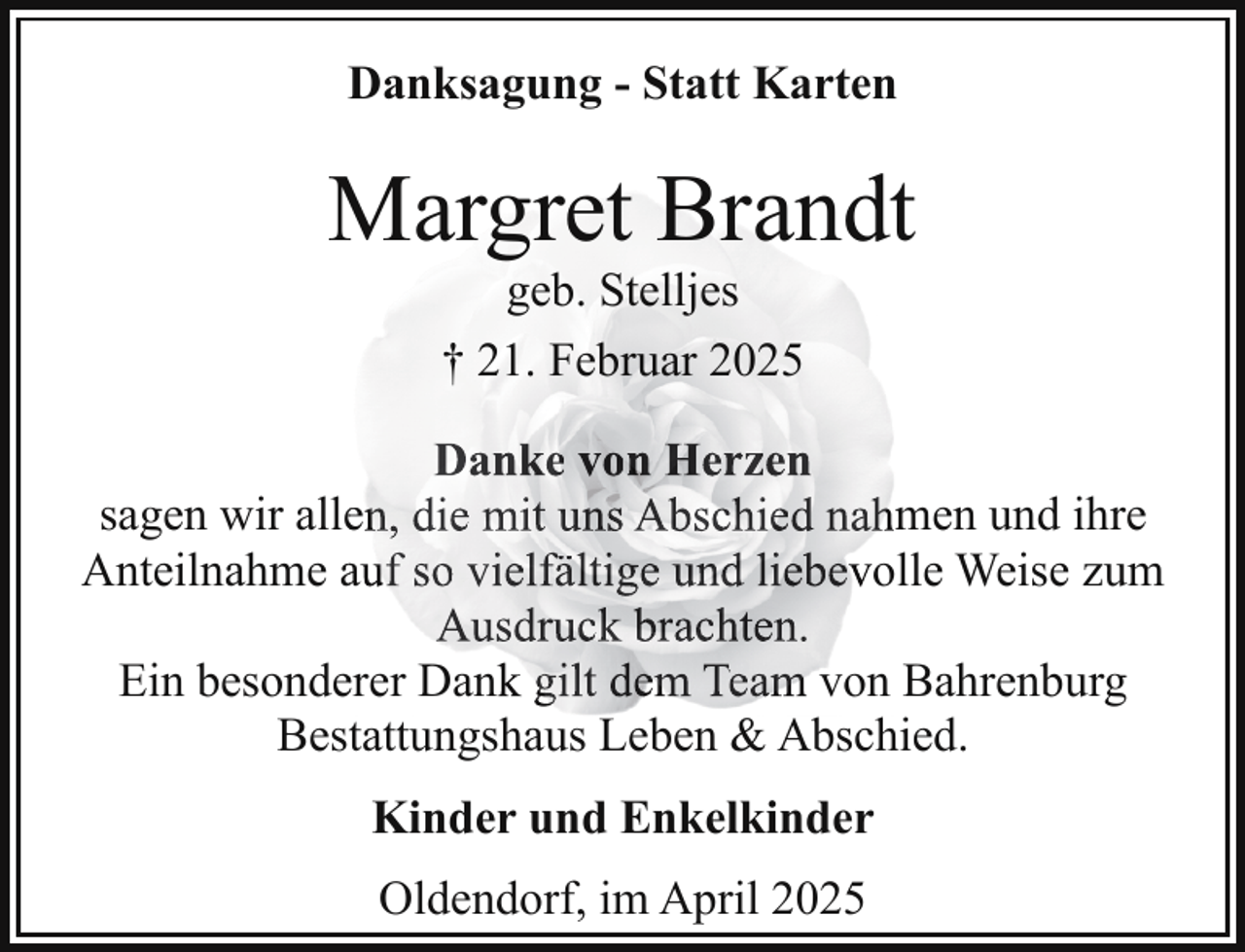 <p>Danksagung - Statt Karten</p><p>Margret Brandt<br />geb. Stelljes<br />† 21. Februar 2025</p><p>Danke von Herzen<br />sagen wir alleen, die mit uns Abschied nahmen und ihre<br />Anteilnahme aauf so vielfältige und liebevolle Weise zum<br />Ausdruck brachten.<br />Ein besondeerer Dank gilt dem Team von Bahrenburg<br />Bestattungshaus Leben &amp; Abschied.<br />Kinder und Enkelkinder<br />Oldendorf, im April 2025</p>