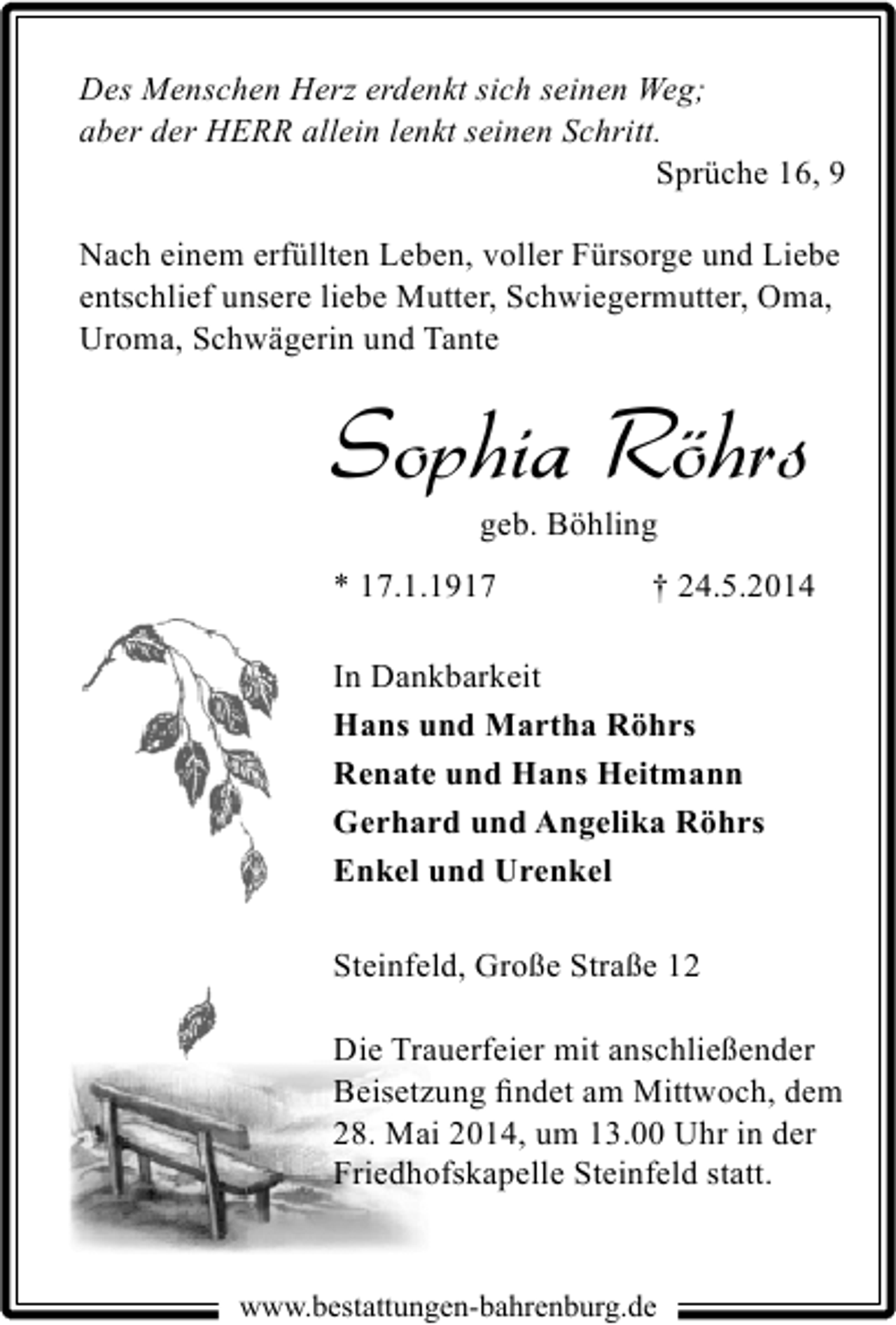 <p>Des Menschen Herz erdenkt sich seinen Weg;<br />aber der HERR allein lenkt seinen Schritt.<br />Sprüche 16, 9<br />Nach einem erfüllten Leben, voller Fürsorge und Liebe<br />entschlief unsere liebe Mutter, Schwiegermutter, Oma,<br />Uroma, Schwägerin und Tante</p><p>Sophia Röhrs<br />geb. Böhling</p><p>* 17.1.1917</p><p>† 24.5.2014</p><p>In Dankbarkeit<br />Hans und Martha Röhrs<br />Renate und Hans Heitmann<br />Gerhard und Angelika Röhrs<br />Enkel und Urenkel<br />Steinfeld, Große Straße 12<br />Die Trauerfeier mit anschließender<br />28. Mai 2014, um 13.00 Uhr in der<br />Friedhofskapelle Steinfeld statt.</p><p>www.bestattungen-bahrenburg.de</p>
