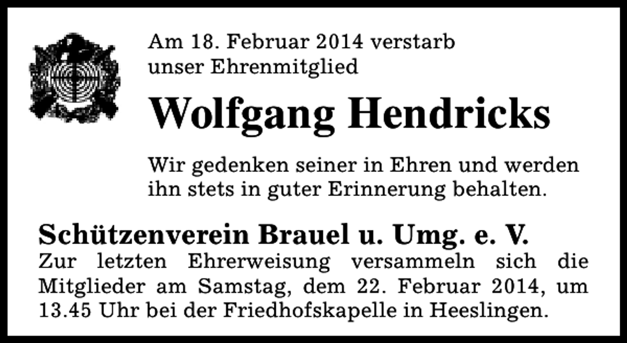 <p>Am 18. Februar 2014 verstarb<br />unser Ehrenmitglied</p>
<p>Wolfgang Hendricks<br />Wir gedenken seiner in Ehren und werden<br />ihn stets in guter Erinnerung behalten.</p>
<p>Schützenverein Brauel u. Umg. e. V.</p>
<p>Zur letzten Ehrerweisung versammeln sich die<br />Mitglieder am Samstag, dem 22. Februar 2014, um<br />13.45 Uhr bei der Friedhofskapelle in Heeslingen.</p>