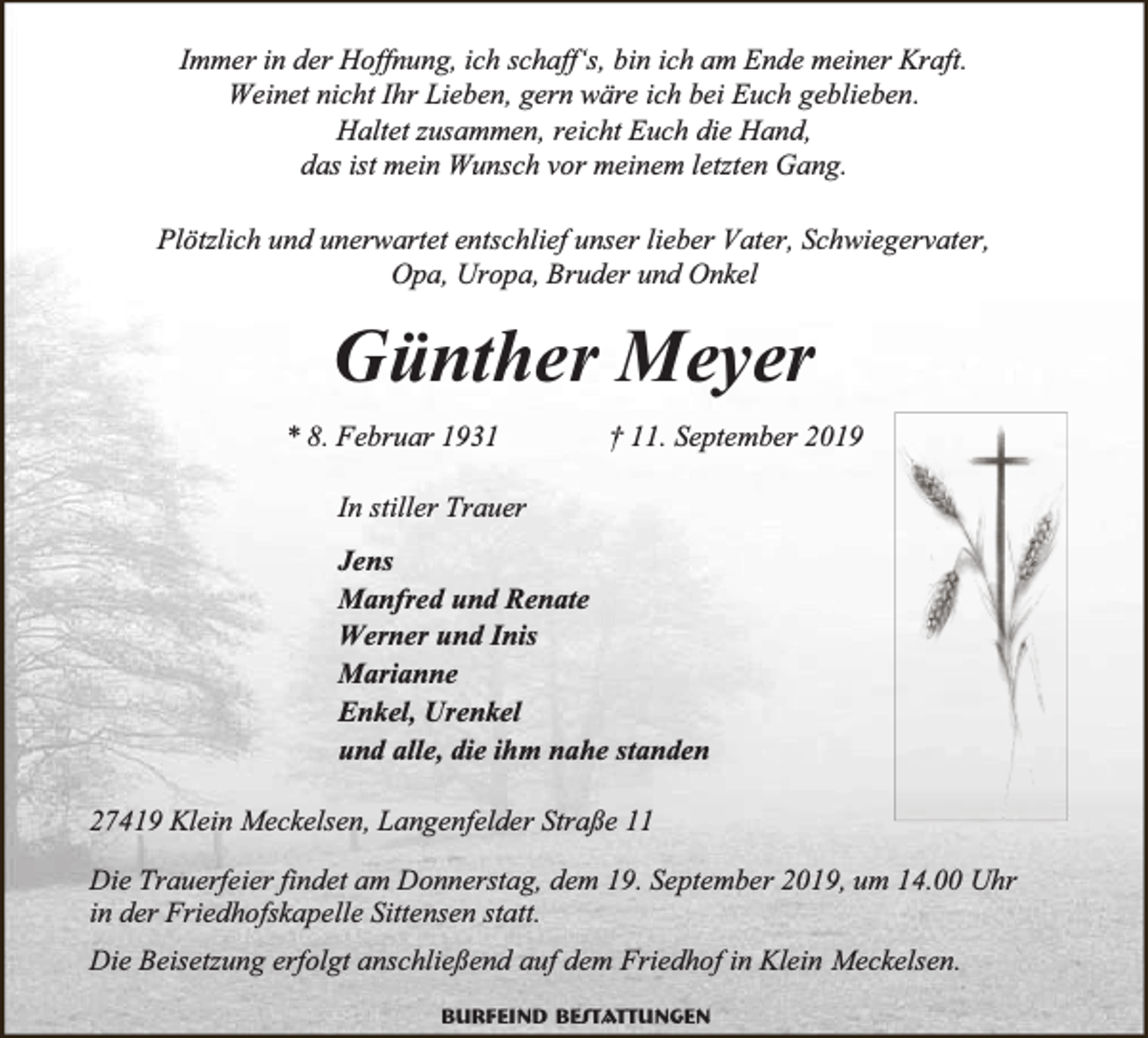 <p>Immer in der Hoffnung, ich schaff‘s, bin ich am Ende meiner Kraft.<br />Weinet nicht Ihr Lieben, gern wäre ich bei Euch geblieben.<br />Haltet zusammen, reicht Euch die Hand,<br />das ist mein Wunsch vor meinem letzten Gang.<br />Plötzlich und unerwartet entschlief unser lieber Vater, Schwiegervater,<br />Opa, Uropa, Bruder und Onkel</p><p>Günther Meyer<br />* 8. Februar 1931</p><p>† 11. September 2019</p><p>In stiller Trauer<br />Jens<br />Manfred und Renate<br />Werner und Inis<br />Marianne<br />Enkel, Urenkel<br />und alle, die ihm nahe standen<br />27419 Klein Meckelsen, Langenfelder Straße 11<br />Die Trauerfeier findet am Donnerstag, dem 19. September 2019, um 14.00 Uhr<br />in der Friedhofskapelle Sittensen statt.<br />Die Beisetzung erfolgt anschließend auf dem Friedhof in Klein Meckelsen.<br />Burfeind Bestattungen</p>