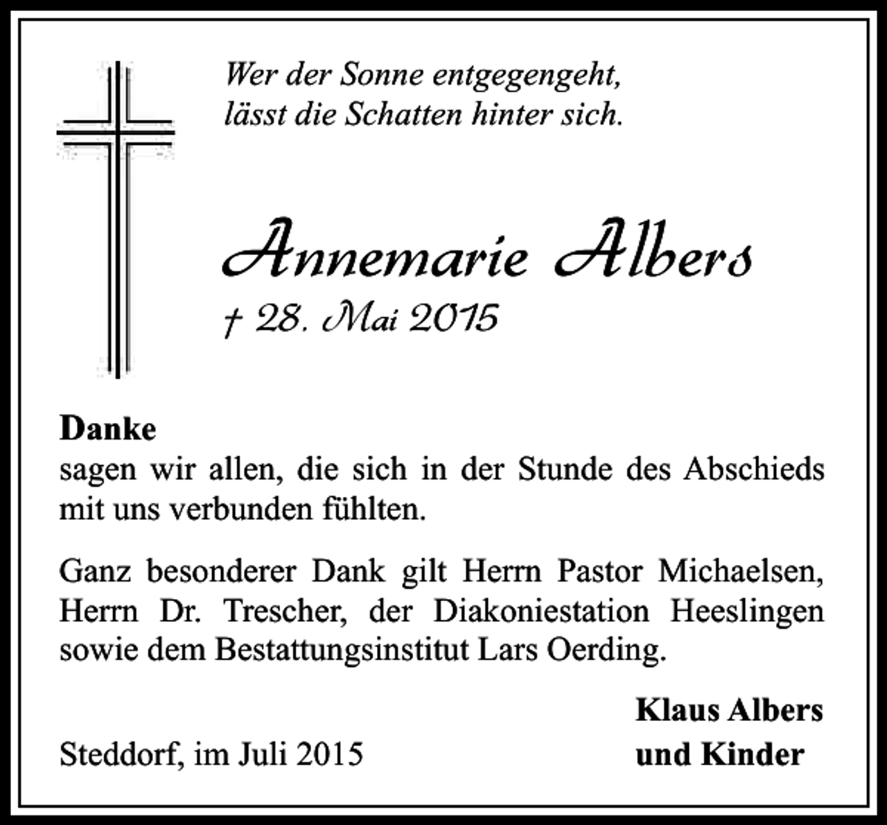 <p>Wer der Sonne entgegengeht,<br />lässt die Schatten hinter sich.</p><p>Annemarie Albers<br />† 28. Mai 2015<br />Danke</p><p>sagen wir allen, die sich in der Stunde des Abschieds<br />mit uns verbunden fühlten.<br />Ganz besonderer Dank gilt Herrn Pastor Michaelsen,<br />Herrn Dr. Trescher, der Diakoniestation Heeslingen<br />sowie dem Bestattungsinstitut Lars Oerding.<br />Steddorf, im Juli 2015</p><p>Klaus Albers<br />und Kinder</p>