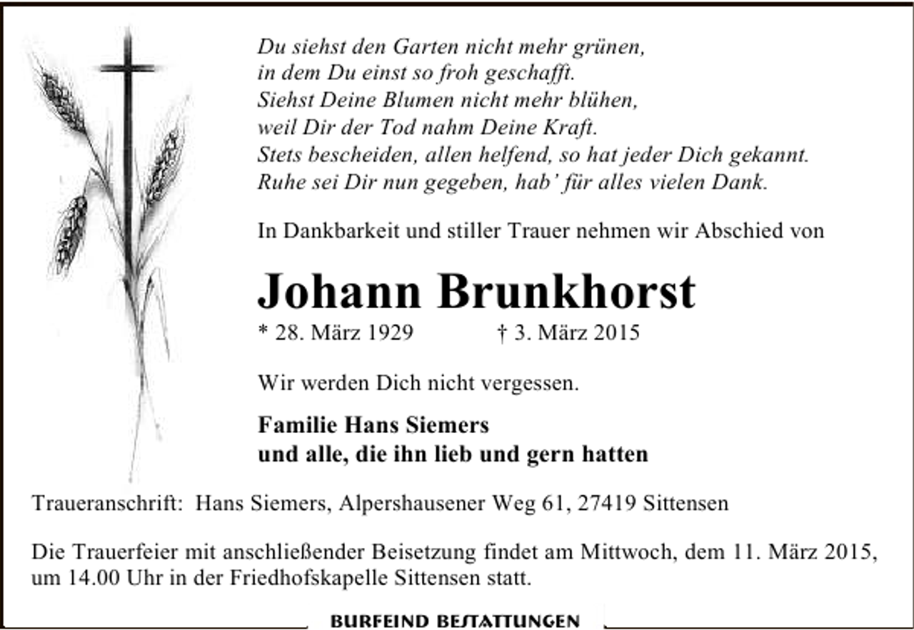 <p>Du siehst den Garten nicht mehr grünen,<br />in dem Du einst so froh geschafft.<br />Siehst Deine Blumen nicht mehr blühen,<br />weil Dir der Tod nahm Deine Kraft.<br />Stets bescheiden, allen helfend, so hat jeder Dich gekannt.<br />Ruhe sei Dir nun gegeben, hab’ für alles vielen Dank.<br />In Dankbarkeit und stiller Trauer nehmen wir Abschied von</p><p>Johann Brunkhorst<br />* 28. März 1929</p><p>† 3. März 2015</p><p>Wir werden Dich nicht vergessen.</p><p>Familie Hans Siemers<br />und alle, die ihn lieb und gern hatten<br />Traueranschrift: Hans Siemers, Alpershausener Weg 61, 27419 Sittensen<br />Die Trauerfeier mit anschließender Beisetzung findet am Mittwoch, dem 11. März 2015,<br />um 14.00 Uhr in der Friedhofskapelle Sittensen statt.<br />Burfeind Bestattungen</p>