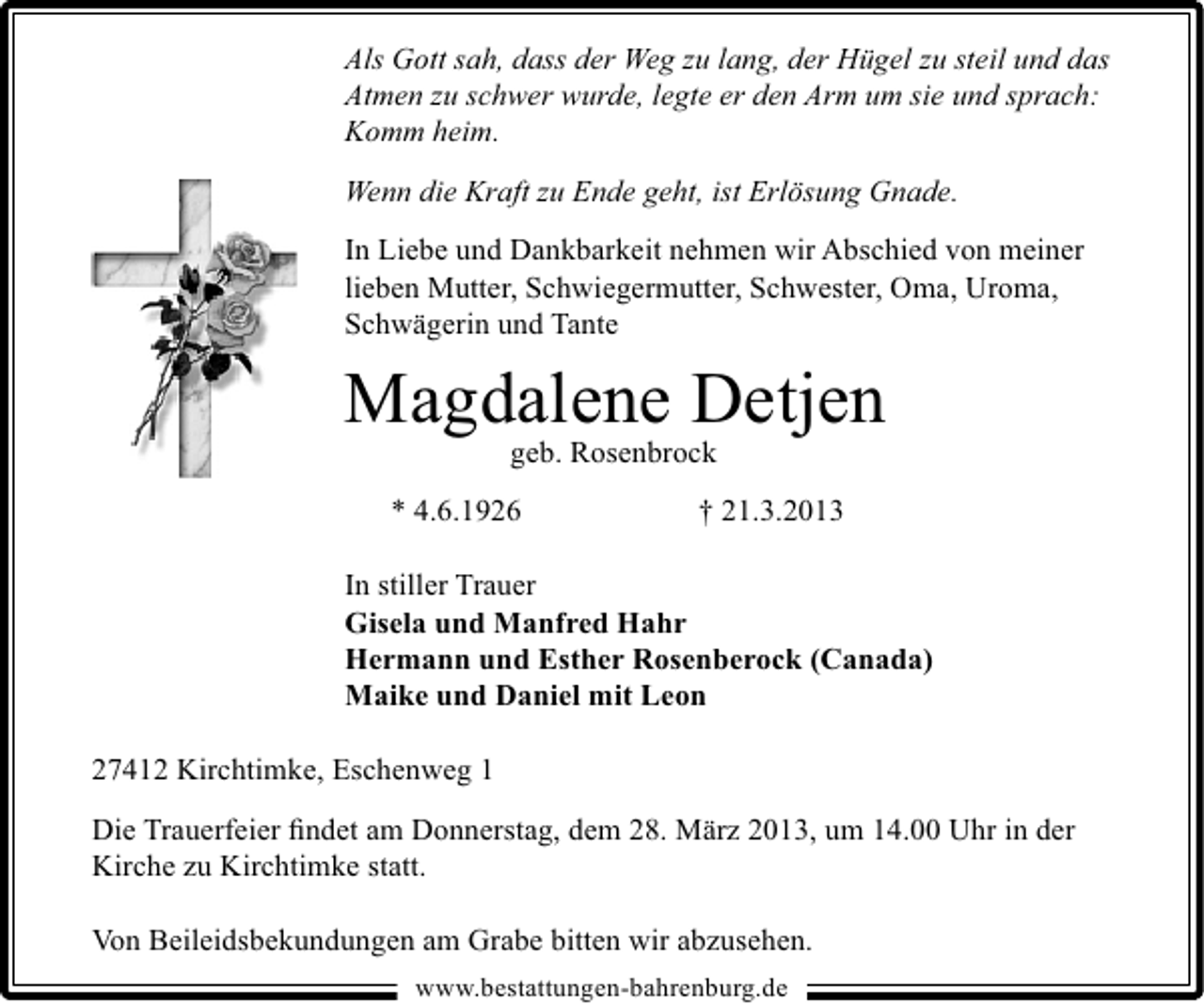 <p>Als Gott sah, dass der Weg zu lang, der Hügel zu steil und das<br />Atmen zu schwer wurde, legte er den Arm um sie und sprach:<br />Komm heim.<br />Wenn die Kraft zu Ende geht, ist Erlösung Gnade.<br />In Liebe und Dankbarkeit nehmen wir Abschied von meiner<br />lieben Mutter, Schwiegermutter, Schwester, Oma, Uroma,<br />Schwägerin und Tante</p><p>Magdalene Detjen<br />geb. Rosenbrock</p><p>* 4.6.1926</p><p>† 21.3.2013</p><p>In stiller Trauer<br />Gisela und Manfred Hahr<br />Hermann und Esther Rosenberock (Canada)<br />Maike und Daniel mit Leon<br />27412 Kirchtimke, Eschenweg 1<br />Die Trauerfeier ﬁndet am Donnerstag, dem 28. März 2013, um 14.00 Uhr in der<br />Kirche zu Kirchtimke statt.<br />Von Beileidsbekundungen am Grabe bitten wir abzusehen.<br />www.bestattungen-bahrenburg.de</p>