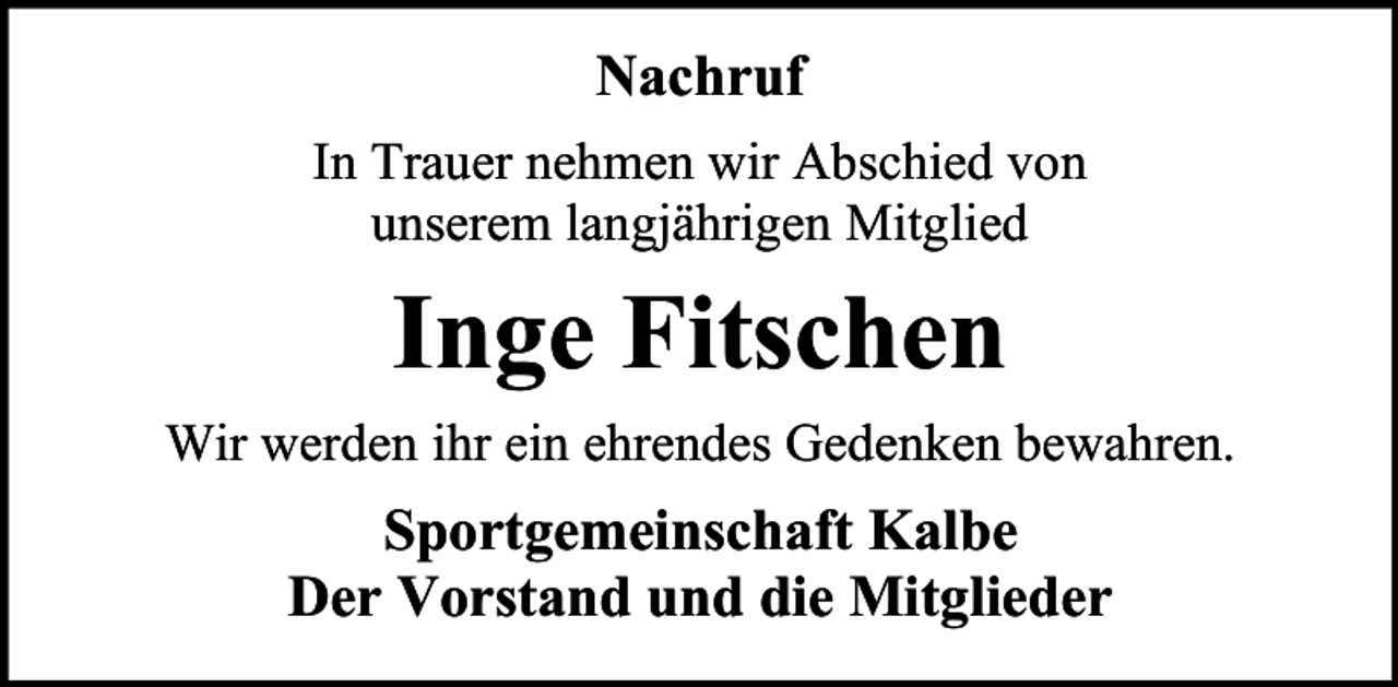 <p>Nachruf<br />In Trauer nehmen wir Abschied von<br />unserem langjährigen Mitglied</p><p>Inge Fitschen<br />Wir werden ihr ein ehrendes Gedenken bewahren.</p><p>Sportgemeinschaft Kalbe<br />Der Vorstand und die Mitglieder</p>