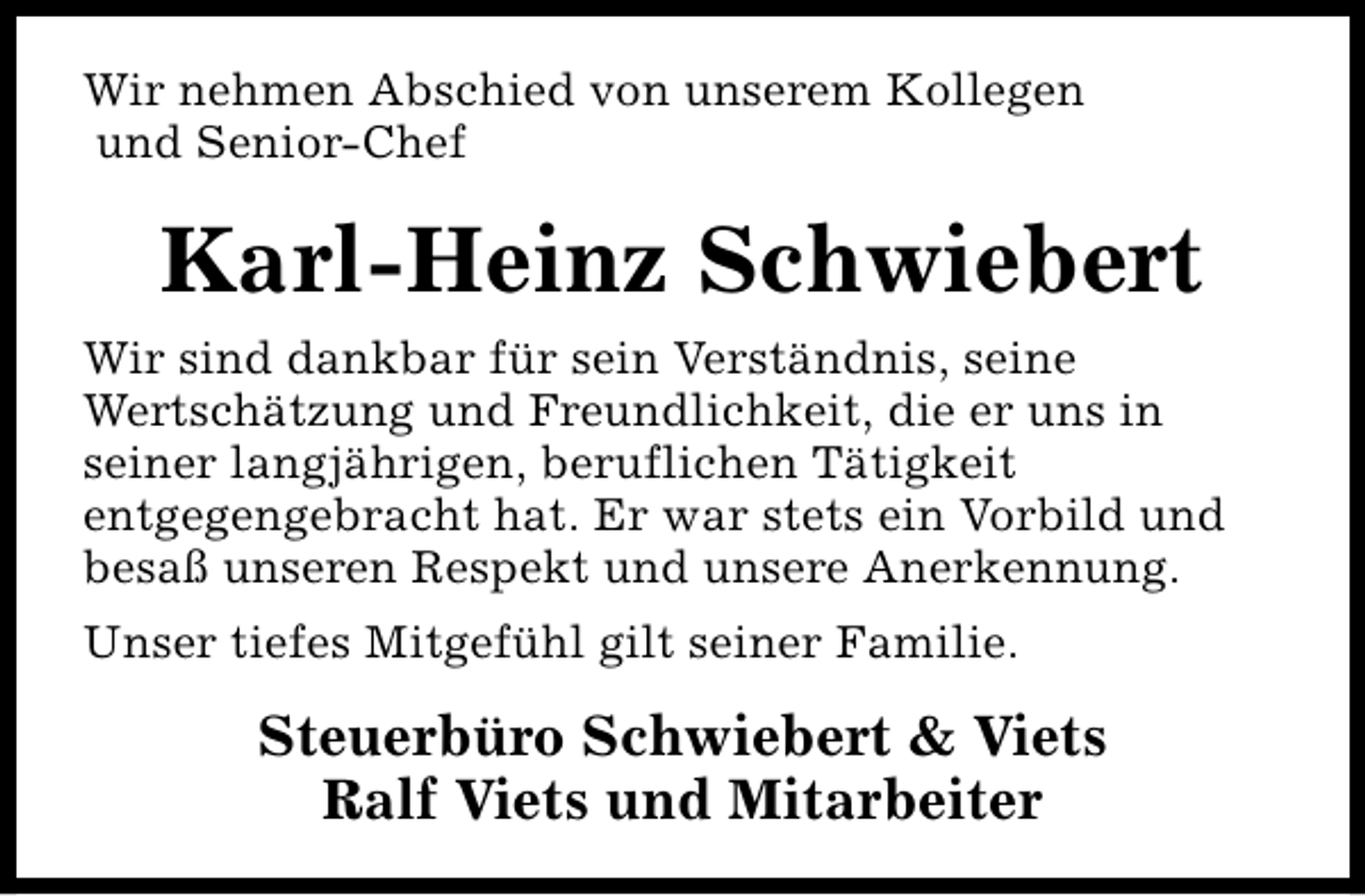 <p>Wir nehmen Abschied von unserem Kollegen<br />und Senior-Chef</p><p>Karl-Heinz Schwiebert<br />Wir sind dankbar für sein Verständnis, seine<br />Wertschätzung und Freundlichkeit, die er uns in<br />seiner langjährigen, beruflichen Tätigkeit<br />entgegengebracht hat. Er war stets ein Vorbild und<br />besaß unseren Respekt und unsere Anerkennung.<br />Unser tiefes Mitgefühl gilt seiner Familie.</p><p>Steuerbüro Schwiebert &amp; Viets<br />Ralf Viets und Mitarbeiter</p>