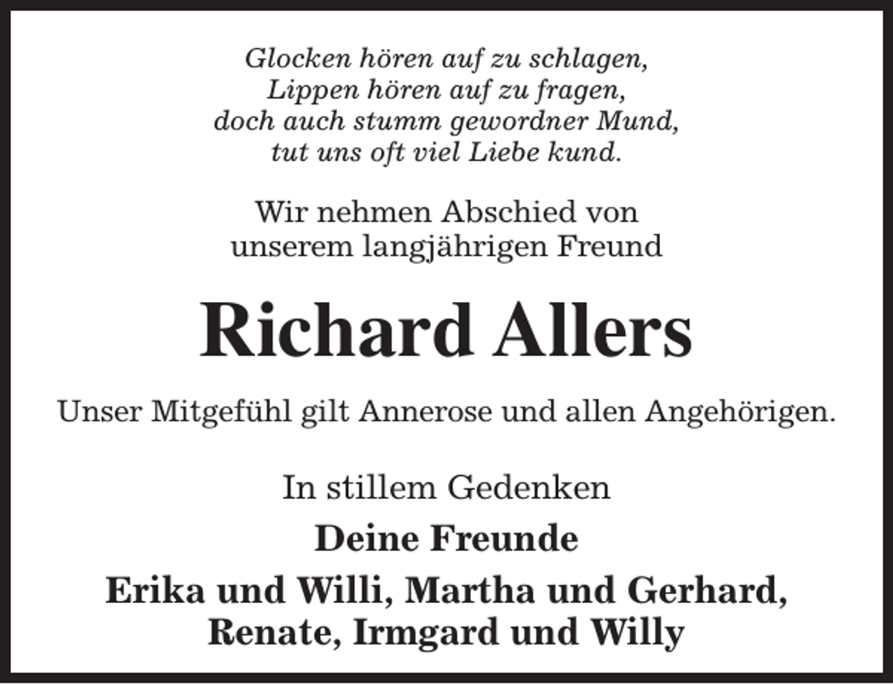 <p>Glocken hören auf zu schlagen,<br />Lippen hören auf zu fragen,<br />doch auch stumm gewordner Mund,<br />tut uns oft viel Liebe kund.</p><p>Wir nehmen Abschied von<br />unserem langjährigen Freund</p><p>Richard Allers<br />Unser Mitgefühl gilt Annerose und allen Angehörigen.</p><p>In stillem Gedenken</p><p>Deine Freunde<br />Erika und Willi, Martha und Gerhard,<br />Renate, Irmgard und Willy</p>