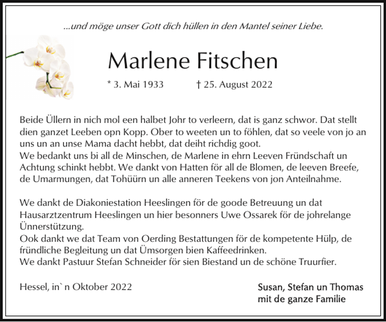 <p>...und möge unser Gott dich hüllen in den Mantel seiner Liebe.</p><p>Marlene Fitschen<br />* 3. Mai 1933</p><p>† 25. August 2022</p><p>Beide Üllern in nich mol een halbet Johr to verleern, dat is ganz schwor. Dat stellt<br />dien ganzet Leeben opn Kopp. Ober to weeten un to föhlen, dat so veele von jo an<br />uns un an unse Mama dacht hebbt, dat deiht richdig goot.<br />We bedankt uns bi all de Minschen, de Marlene in ehrn Leeven Fründschaft un<br />Achtung schinkt hebbt. We dankt von Hatten för all de Blomen, de leeven Breefe,<br />de Umarmungen, dat Tohüürn un alle anneren Teekens von jon Anteilnahme.<br />We dankt de Diakoniestation Heeslingen för de goode Betreuung un dat<br />Hausarztzentrum Heeslingen un hier besonners Uwe Ossarek för de johrelange<br />Ünnerstützung.<br />Ook dankt we dat Team von Oerding Bestattungen för de kompetente Hülp, de<br />fründliche Begleitung un dat Ümsorgen bien Kaffeedrinken.<br />We dankt Pastuur Stefan Schneider för sien Biestand un de schöne Truurfier.<br />Hessel, in`n Oktober 2022</p>