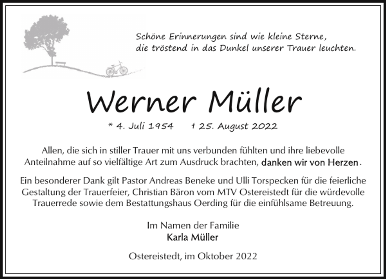 <p>Schöne Erinnerungen sind wie kleine Sterne,<br />die<br />e tröstend in das Dunkel unserer Trauer leuchten.</p><p>Werner Müller<br />* 4. Juli 1954</p><p>† 25. August 2022</p><p>Allen, die sich in stiller Trauer mit uns verbunden fühlten und ihre liebevolle<br />Anteilnahme auf so vielfältige Art zum Ausdruck brachten,</p><p>.</p><p>Ein besonderer Dank gilt Pastor Andreas Beneke und Ulli Torspecken für die feierliche<br />Gestaltung der Trauerfeier, Christian Bäron vom MTV Ostereistedt für die würdevolle<br />Trauerrede sowie dem Bestattungshaus Oerding für die einfühlsame Betreuung.</p><p>Im Namen der Familie<br />Ostereistedt, im Oktober 2022</p>