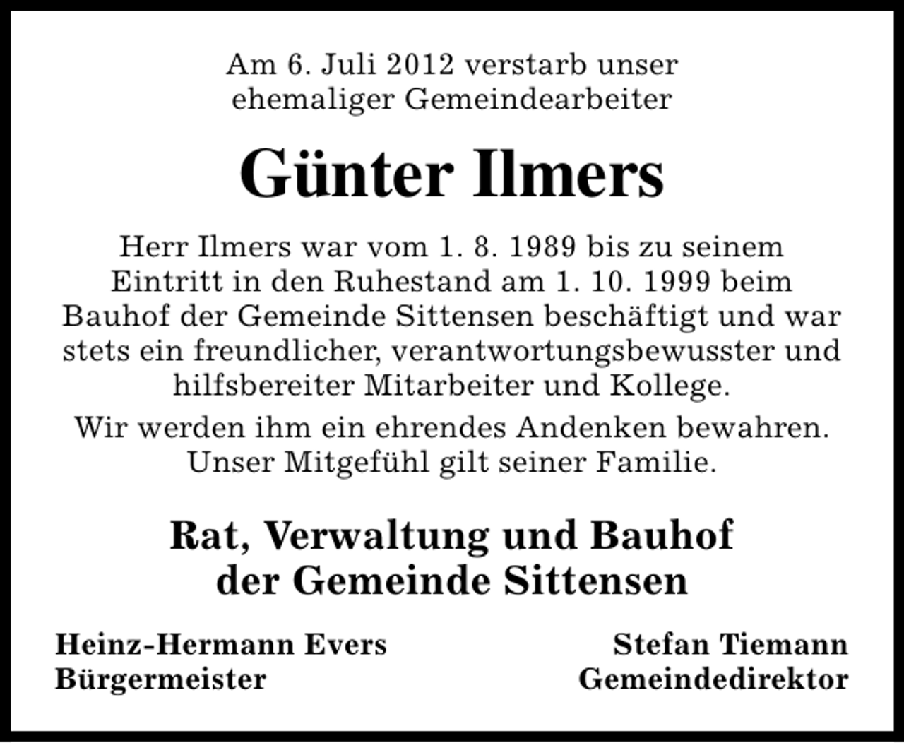 <p>Am 6. Juli 2012 verstarb unser<br />ehemaliger Gemeindearbeiter</p><p>Günter Ilmers<br />Herr Ilmers war vom 1. 8. 1989 bis zu seinem<br />Eintritt in den Ruhestand am 1. 10. 1999 beim<br />Bauhof der Gemeinde Sittensen beschäftigt und war<br />stets ein freundlicher, verantwortungsbewusster und<br />hilfsbereiter Mitarbeiter und Kollege.<br />Wir werden ihm ein ehrendes Andenken bewahren.<br />Unser Mitgefühl gilt seiner Familie.</p><p>Rat, Verwaltung und Bauhof<br />der Gemeinde Sittensen<br />Heinz-Hermann Evers<br />Bürgermeister</p><p>Stefan Tiemann<br />Gemeindedirektor</p>