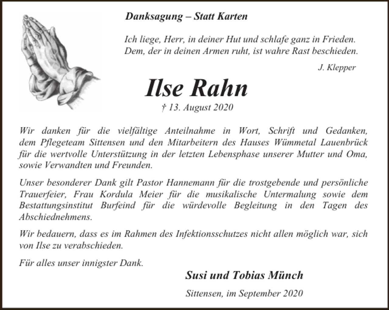 <p>Danksagung – Statt Karten<br />Ich liege, Herr, in deiner Hut und schlafe ganz in Frieden.<br />Dem, der in deinen Armen ruht, ist wahre Rast beschieden.</p><p>Ilse Rahn</p><p>J. Klepper</p><p>† 13. August 2020</p><p>Wir danken für die vielfältige Anteilnahme in Wort, Schrift und Gedanken,<br />dem Pflegeteam Sittensen und den Mitarbeitern des Hauses Wümmetal Lauenbrück<br />für die wertvolle Unterstützung in der letzten Lebensphase unserer Mutter und Oma,<br />sowie Verwandten und Freunden.<br />Unser besonderer Dank gilt Pastor Hannemann für die trostgebende und persönliche<br />Trauerfeier, Frau Kordula Meier für die musikalische Untermalung sowie dem<br />Bestattungsinstitut Burfeind für die würdevolle Begleitung in den Tagen des<br />Abschiednehmens.<br />Wir bedauern, dass es im Rahmen des Infektionsschutzes nicht allen möglich war, sich<br />von Ilse zu verabschieden.<br />Für alles unser innigster Dank.</p><p>Susi und Tobias Münch<br />Sittensen, im September 2020</p>