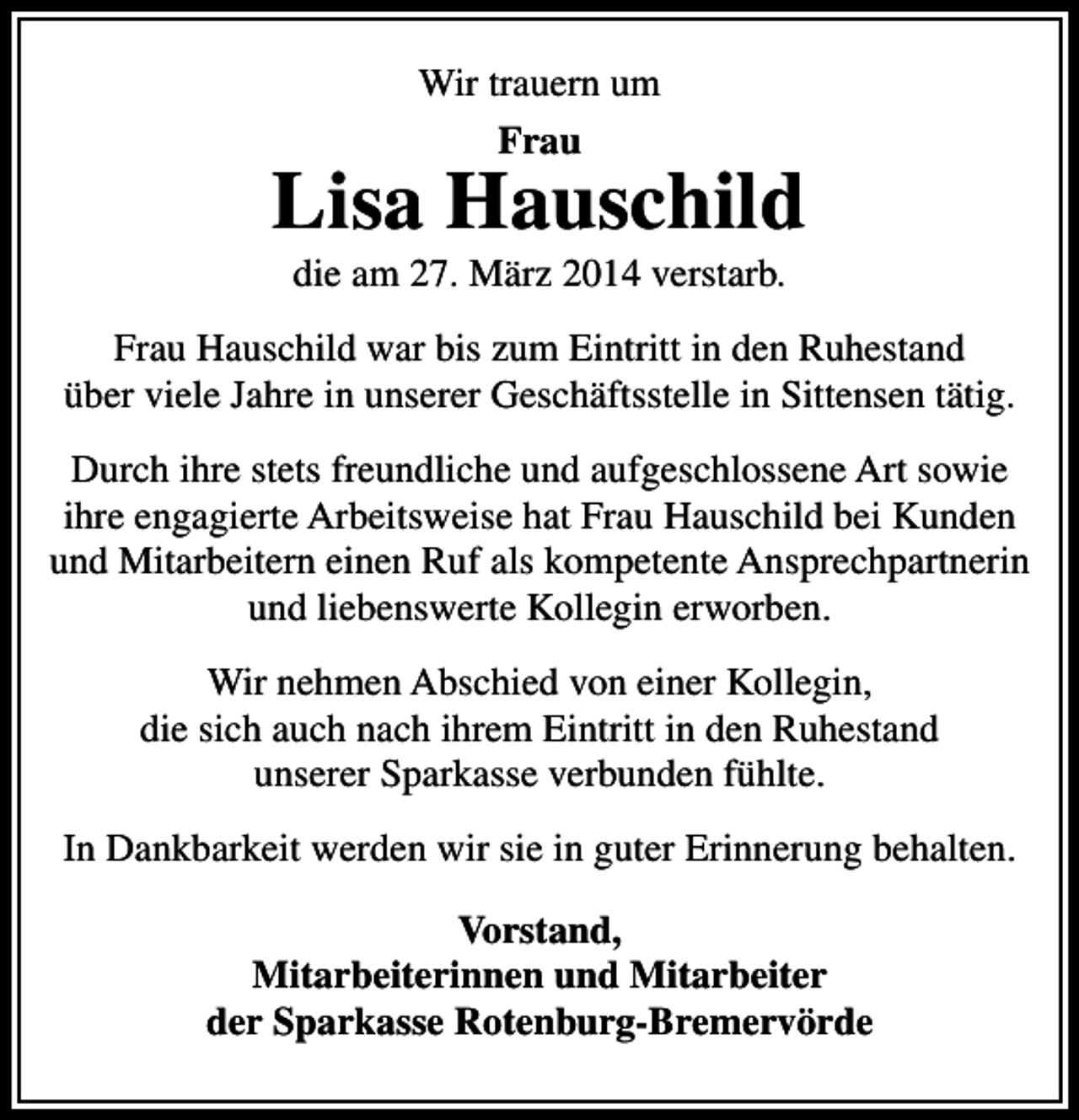 <p>Wir trauern um<br />Frau</p><p>Lisa Hauschild<br />die am 27. März 2014 verstarb.</p><p>Frau Hauschild war bis zum Eintritt in den Ruhestand<br />über viele Jahre in unserer Geschäftsstelle in Sittensen tätig.<br />Durch ihre stets freundliche und aufgeschlossene Art sowie<br />ihre engagierte Arbeitsweise hat Frau Hauschild bei Kunden<br />und Mitarbeitern einen Ruf als kompetente Ansprechpartnerin<br />und liebenswerte Kollegin erworben.<br />Wir nehmen Abschied von einer Kollegin,<br />die sich auch nach ihrem Eintritt in den Ruhestand<br />unserer Sparkasse verbunden fühlte.<br />In Dankbarkeit werden wir sie in guter Erinnerung behalten.<br />Vorstand,<br />Mitarbeiterinnen und Mitarbeiter<br />der Sparkasse Rotenburg-Bremervörde</p>