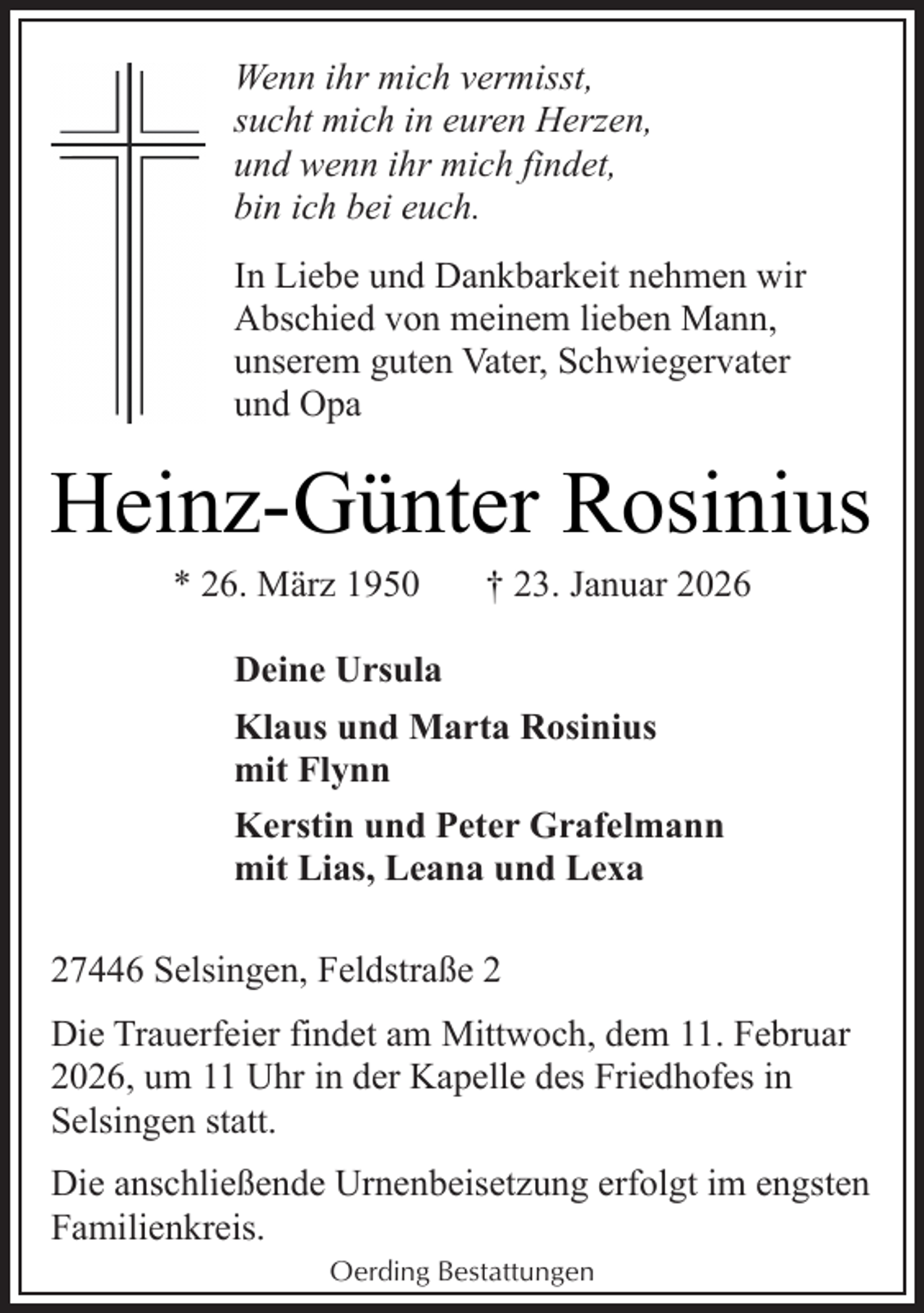 <p>Wenn ihr mich vermisst,<br />sucht mich in euren Herzen,<br />und wenn ihr mich findet,<br />bin ich bei euch.<br />In Liebe und Dankbarkeit nehmen wir<br />Abschied von meinem lieben Mann,<br />unserem guten Vater, Schwiegervater<br />und Opa</p><p>Heinz-Günter Rosinius<br />* 26. März 1950</p><p>† 23. Januar 2026</p><p>Deine Ursula<br />Klaus und Marta Rosinius<br />mit Flynn<br />Kerstin und Peter Grafelmann<br />mit Lias, Leana und Lexa<br />27446 Selsingen, Feldstraße 2<br />Die Trauerfeier findet am Mittwoch, dem 11. Februar<br />2026, um 11 Uhr in der Kapelle des Friedhofes in<br />Selsingen statt.<br />Die anschließende Urnenbeisetzung erfolgt im engsten<br />Familienkreis.<br />Oerding Bestattungen</p>