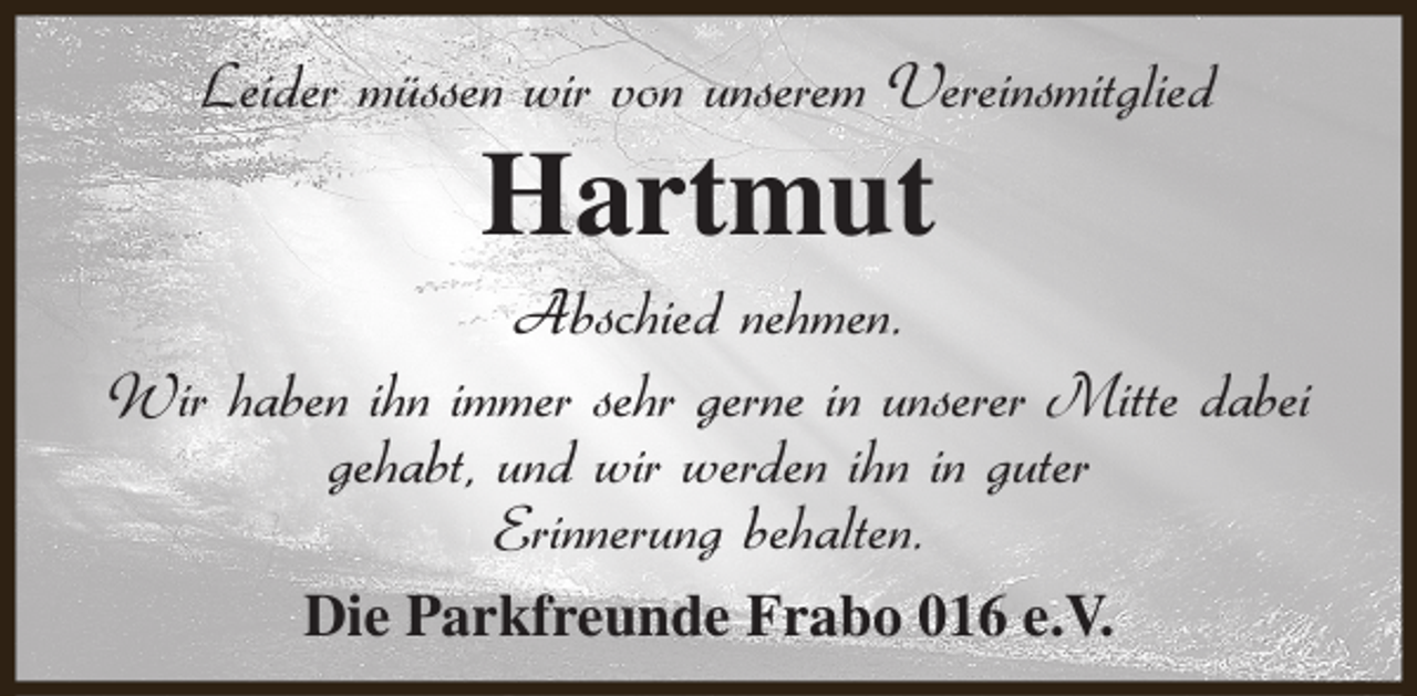 <p>Leider müssen wir von unserem Vereinsmitglied</p><p>Hartmut</p><p>Abschied nehmen.<br />Wir haben ihn immer sehr gerne in unserer Mitte dabei<br />gehabt, und wir werden ihn in guter<br />Erinnerung behalten.<br />Die Parkfreunde Frabo 016 e.V.</p>