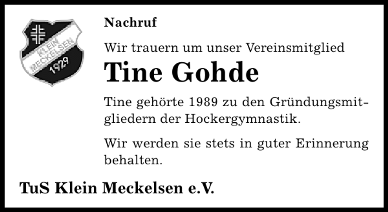 <p>Nachruf<br />Wir trauern um unser Vereinsmitglied</p><p>Tine Gohde</p><p>Tine gehörte 1989 zu den Gründungsmitgliedern der Hockergymnastik.<br />Wir werden sie stets in guter Erinnerung<br />behalten.</p><p>TuS Klein Meckelsen e.V.</p>
