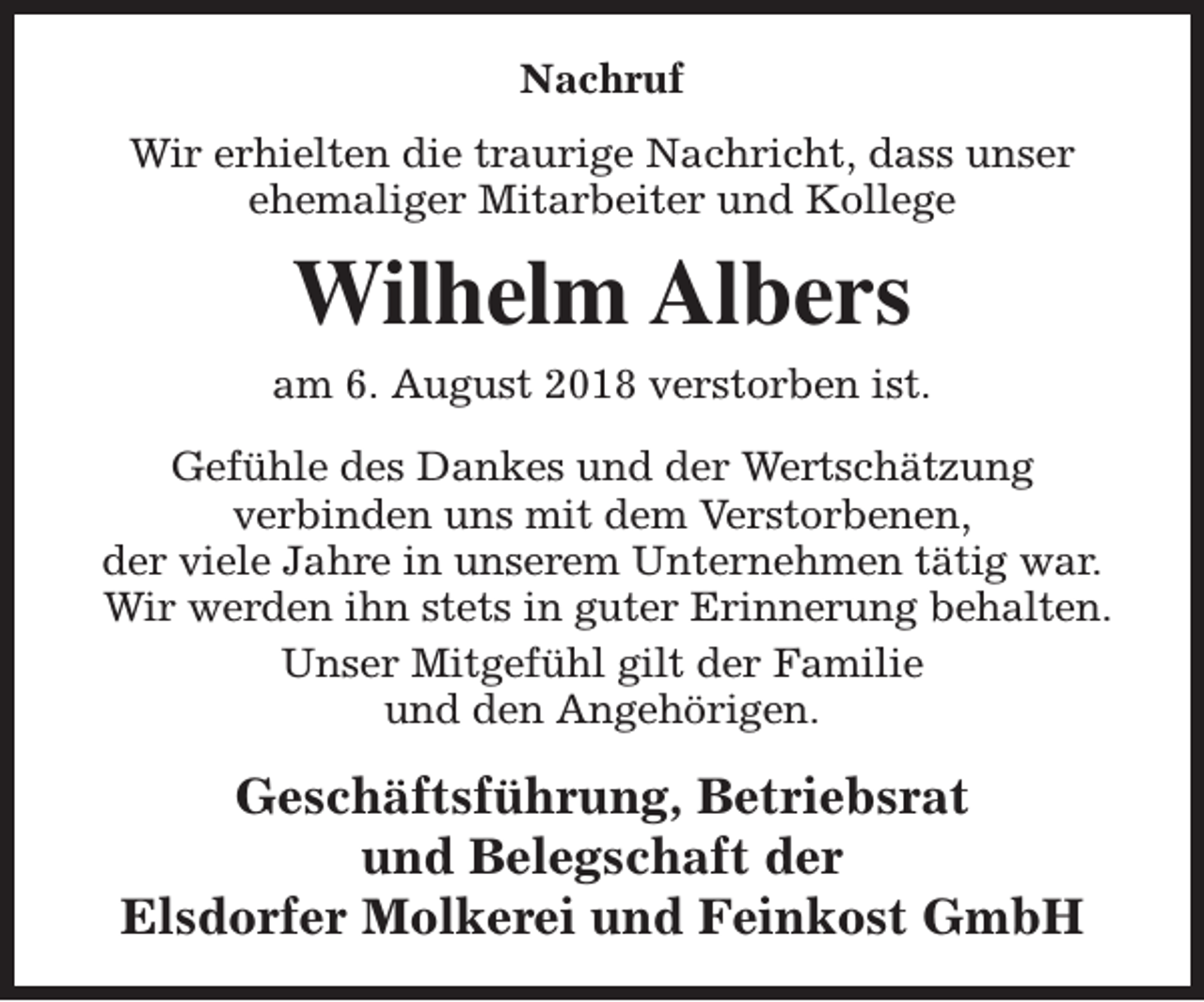 <p>Nachruf<br />Wir erhielten die traurige Nachricht, dass unser<br />ehemaliger Mitarbeiter und Kollege</p><p>Wilhelm Albers<br />am 6. August 2018 verstorben ist.<br />Gefühle des Dankes und der Wertschätzung<br />verbinden uns mit dem Verstorbenen,<br />der viele Jahre in unserem Unternehmen tätig war.<br />Wir werden ihn stets in guter Erinnerung behalten.<br />Unser Mitgefühl gilt der Familie<br />und den Angehörigen.</p><p>Geschäftsführung, Betriebsrat<br />und Belegschaft der<br />Elsdorfer Molkerei und Feinkost GmbH</p>