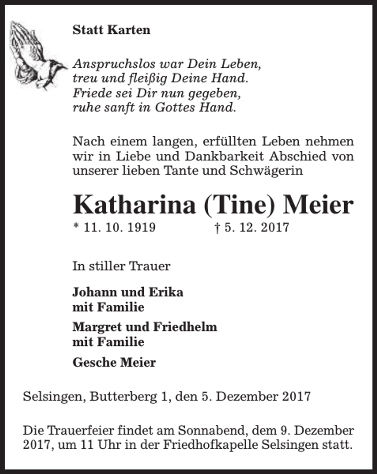 <p>Statt Karten<br />Anspruchslos war Dein Leben,<br />treu und fleißig Deine Hand.<br />Friede sei Dir nun gegeben,<br />ruhe sanft in Gottes Hand.<br />Nach einem langen, erfüllten Leben nehmen<br />wir in Liebe und Dankbarkeit Abschied von<br />unserer lieben Tante und Schwägerin</p><p>Katharina (Tine) Meier</p><p>* 11. 10. 1919</p><p>† 5. 12. 2017</p><p>In stiller Trauer<br />Johann und Erika<br />mit Familie<br />Margret und Friedhelm<br />mit Familie<br />Gesche Meier<br />Selsingen, Butterberg 1, den 5. Dezember 2017<br />Die Trauerfeier findet am Sonnabend, dem 9. Dezember<br />2017, um 11 Uhr in der Friedhofkapelle Selsingen statt.</p>