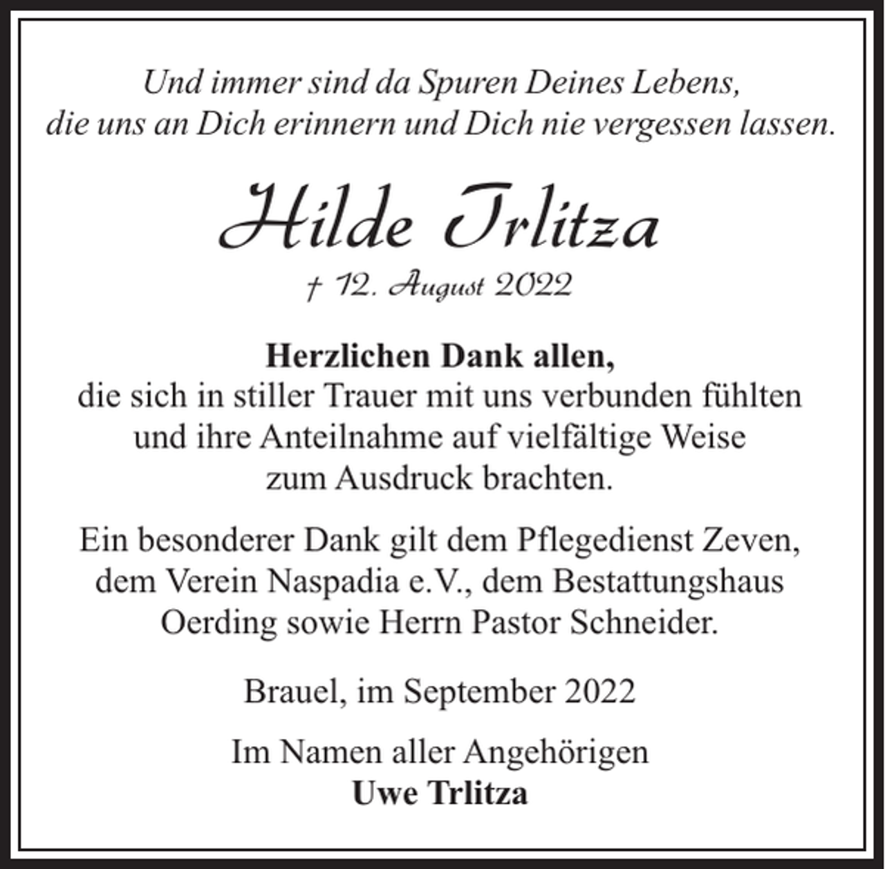 <p>Und immer sind da Spuren Deines Lebens,<br />die uns an Dich erinnern und Dich nie vergessen lassen.</p><p>Hilde Trlitza<br />† 12. August 2022</p><p>Herzlichen Dank allen,<br />die sich in stiller Trauer mit uns verbunden fühlten<br />und ihre Anteilnahme auf vielfältige Weise<br />zum Ausdruck brachten.<br />Ein besonderer Dank gilt dem Pflegedienst Zeven,<br />dem Verein Naspadia e.V., dem Bestattungshaus<br />Oerding sowie Herrn Pastor Schneider.<br />Brauel, im September 2022<br />Im Namen aller Angehörigen<br />Uwe Trlitza</p>