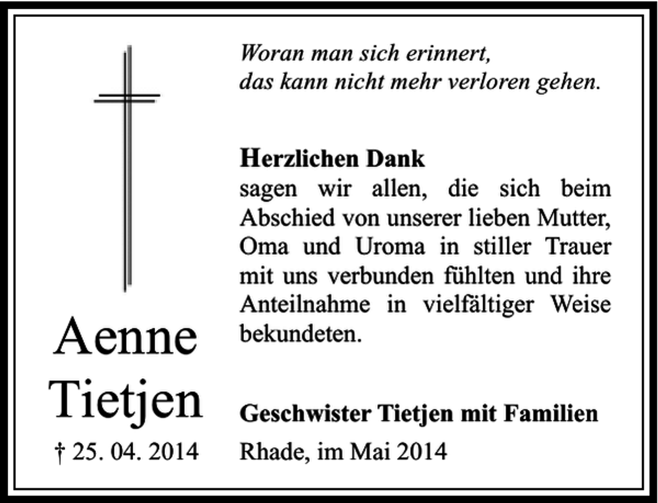 <p>Woran man sich erinnert,<br />das kann nicht mehr verloren gehen.</p><p>Herzlichen Dank</p><p>Aenne<br />Tietjen<br />† 25. 04. 2014</p><p>sagen wir allen, die sich beim<br />Abschied von unserer lieben Mutter,<br />Oma und Uroma in stiller Trauer<br />mit uns verbunden fühlten und ihre<br />Anteilnahme in vielfältiger Weise<br />bekundeten.<br />Geschwister Tietjen mit Familien</p><p>Rhade, im Mai 2014</p>